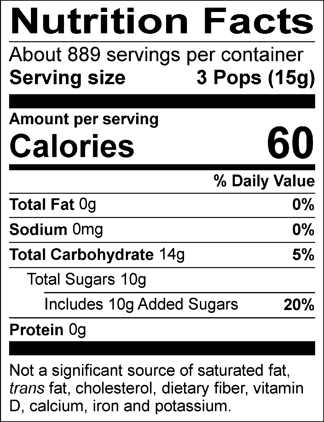 Nutrition Facts Servings per container: About 889, Serving size: 3 Pops (15g), Amount per serving: Calories 60, Total Fat 0g (0% DV), Sodium 0mg (0% DV), Total Carbohydrate 14g (5% DV), Total Sugars 10g (Includes 10g Added Sugars, 20% DV), Protein 0g. Not a significant source of saturated fat, trans fat, cholesterol, dietary fiber, vitamin D, calcium, iron and potassium. % DV = % Daily Value.
