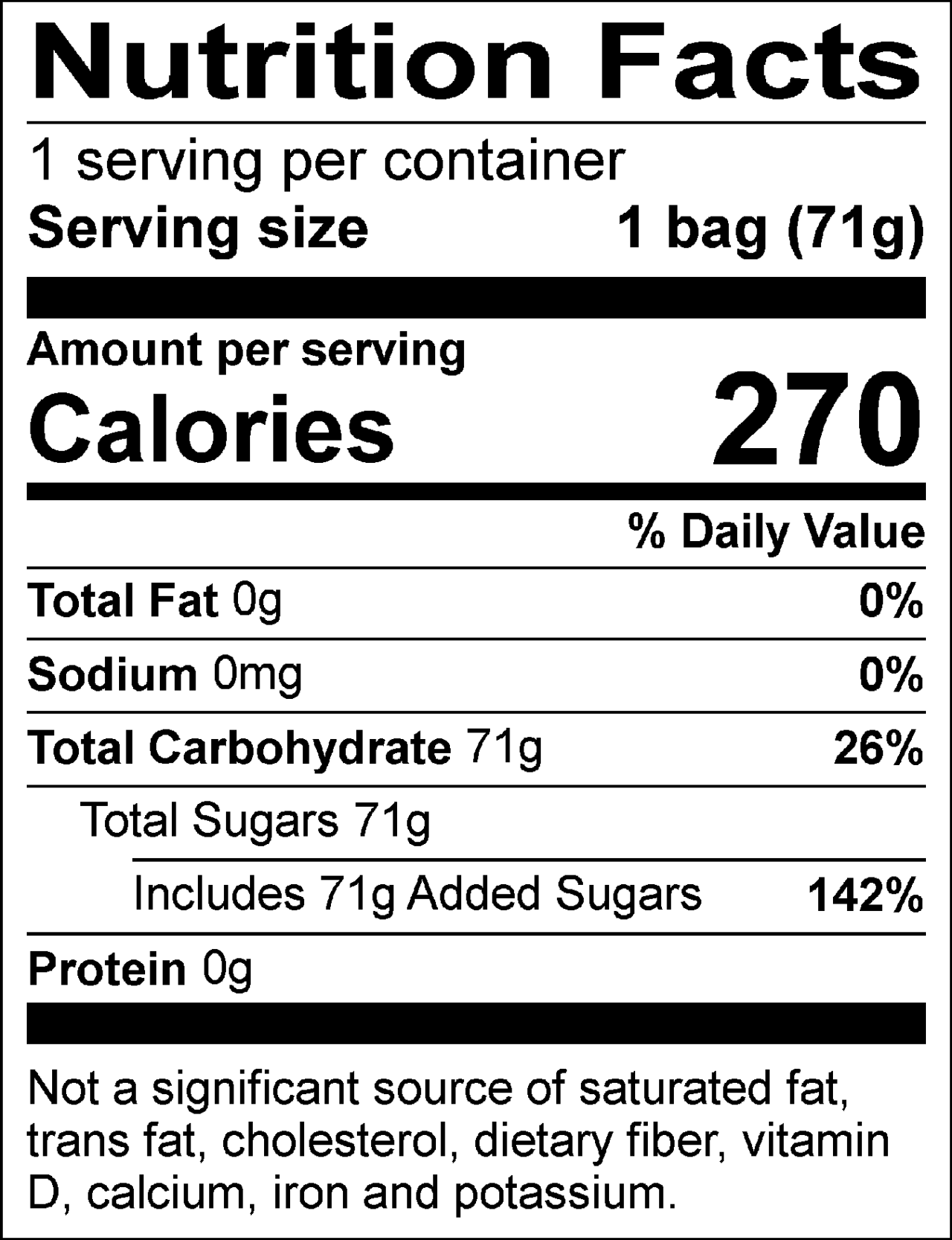 Nutrition Facts: 1 servings per container. Serving size 1 Bag (71g). Calories: 270 per serving. Total Fat: 0g (0%) per serving. Total Fat: 0g (0%). Sodium: 0mg (0%) per serving. Total Carbohydrate: 71g (26%) per serving. Total Sugars: 71g per servings; Includes Added Sugars: 71g (142%) per serving. Protein: 0g per serving.