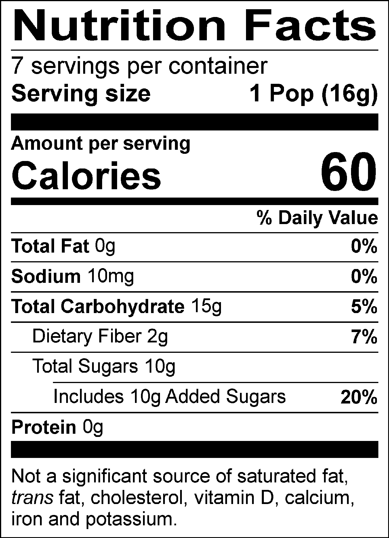 Nutrition Facts Servings per container: 7, Serving size: 1 Pop (16g), Amount per serving: Calories 60, Total Fat 0g (0% DV), Sodium 10mg (0% DV), Total Carbohydrate 15g (5% DV), Dietary Fiber 2g (7% DV), Total Sugars 10g (Includes 10g Added Sugars, 20% DV), Protein 0g. Not a significant source of saturated fat, trans fat, cholesterol, vitamin D, calcium, iron and potassium. % DV = % Daily Value.