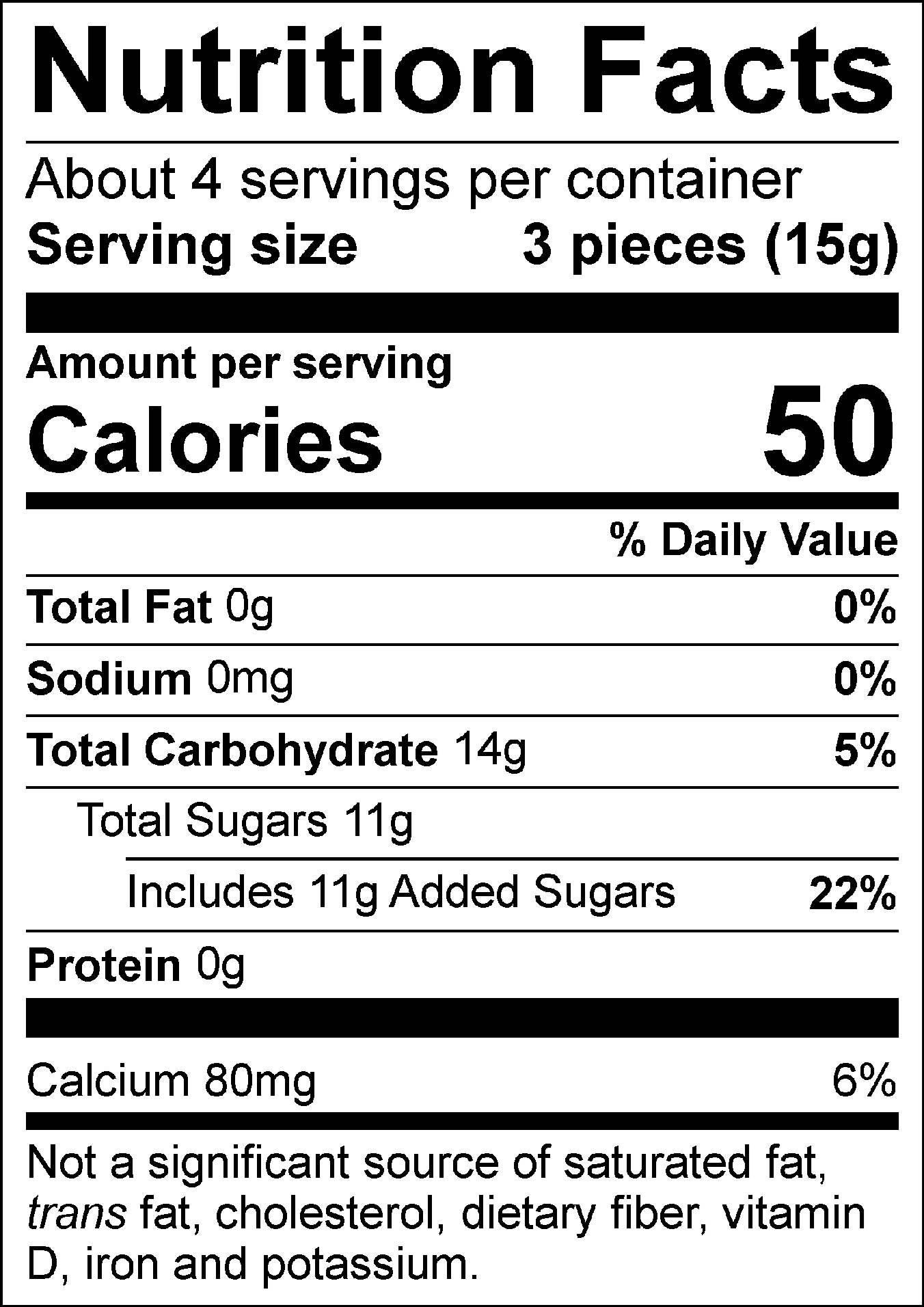 Nutrition Facts Servings per container: About 4, Serving size: 3 pieces (15g), Amount per serving: Calories 50, Total Fat 0g (0% DV), Sodium 0mg (0% DV), Total Carbohydrate 14g (5% DV), Total Sugars 11g (Includes 11g Added Sugars, 22% DV), Protein 0g, Calcium 80mg (6% DV). Not a significant source of saturated fat, trans fat, cholesterol, dietary fiber, vitamin D, iron and potassium. % DV = % Daily Value.