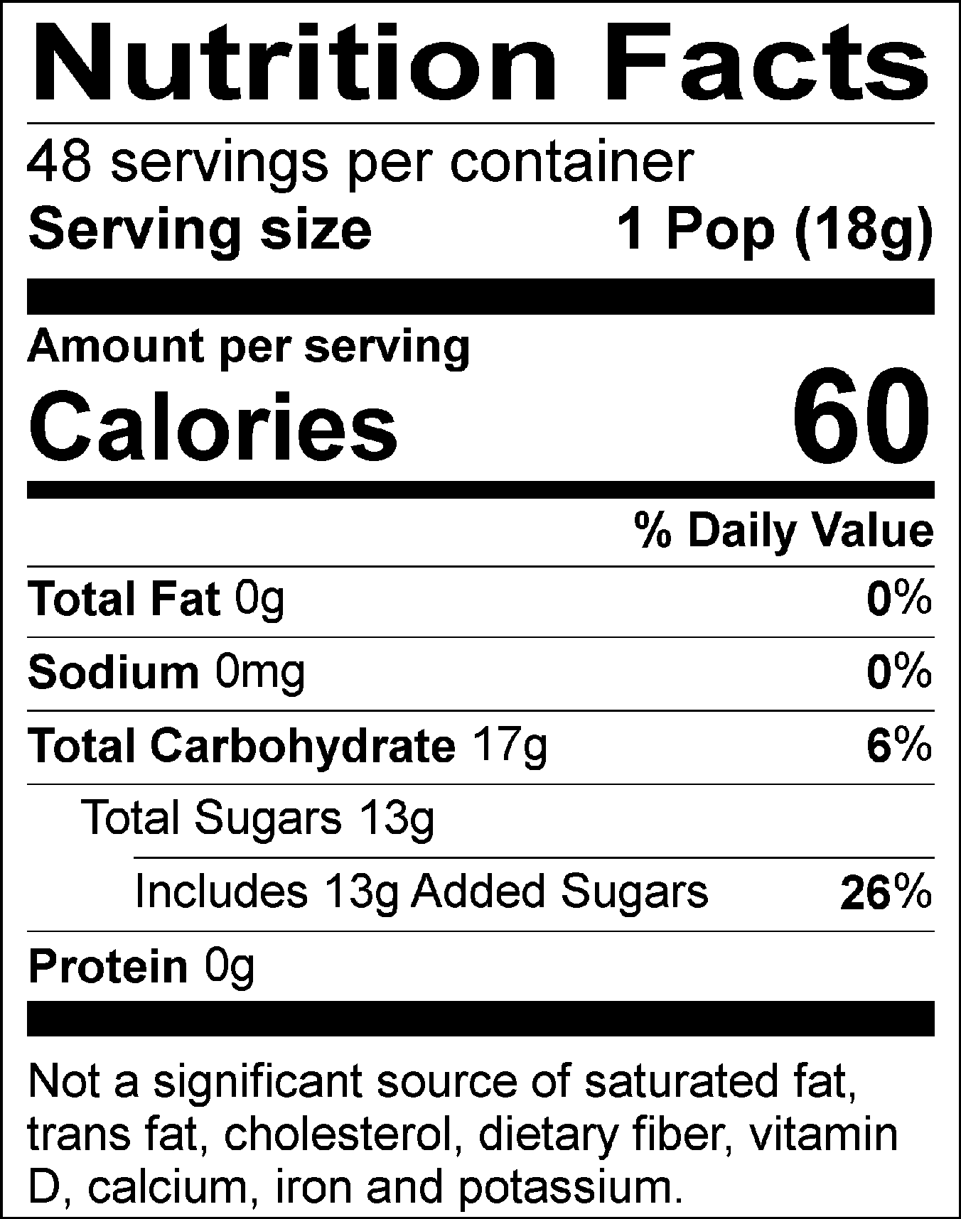 Nutrition Facts Servings per container: 48, Serving size: 1 Pop (18g), Amount per serving: Calories 60, Total Fat 0g (0% DV), Sodium 0mg (0% DV), Total Carbohydrate 17g (6% DV), Total Sugars 13g (Includes 13g Added Sugars, 26% DV), Protein 0g. Not a significant source of saturated fat, trans fat, cholesterol, dietary fiber, vitamin D, calcium, iron and potassium. % DV = % Daily Value.