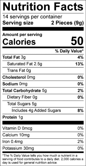 Nutrition Facts Servings per container: 14, Serving size: 2 Pieces (9g), Amount per serving: Calories 50, Total Fat 3g (4% DV), Saturated Fat 2.5g (13% DV), Trans Fat 0g, Cholesterol 0mg (0% DV), Sodium 0mg (0% DV), Total Carbohydrate 5g (2% DV), Dietary Fiber 0g (0% DV), Total Sugars 5g (Includes 4g Added Sugars, 8% DV), Protein 1g, Vitamin D 0mcg (0% DV), Calcium 10mg (0% DV), Iron 0.4mg (2% DV), Potassium 30mg (0% DV). The % Daily Value (DV) tells you how much a nutrient in a serving of food contributes to a daily diet. 2,000 calories a day is used for general nutrition advice.