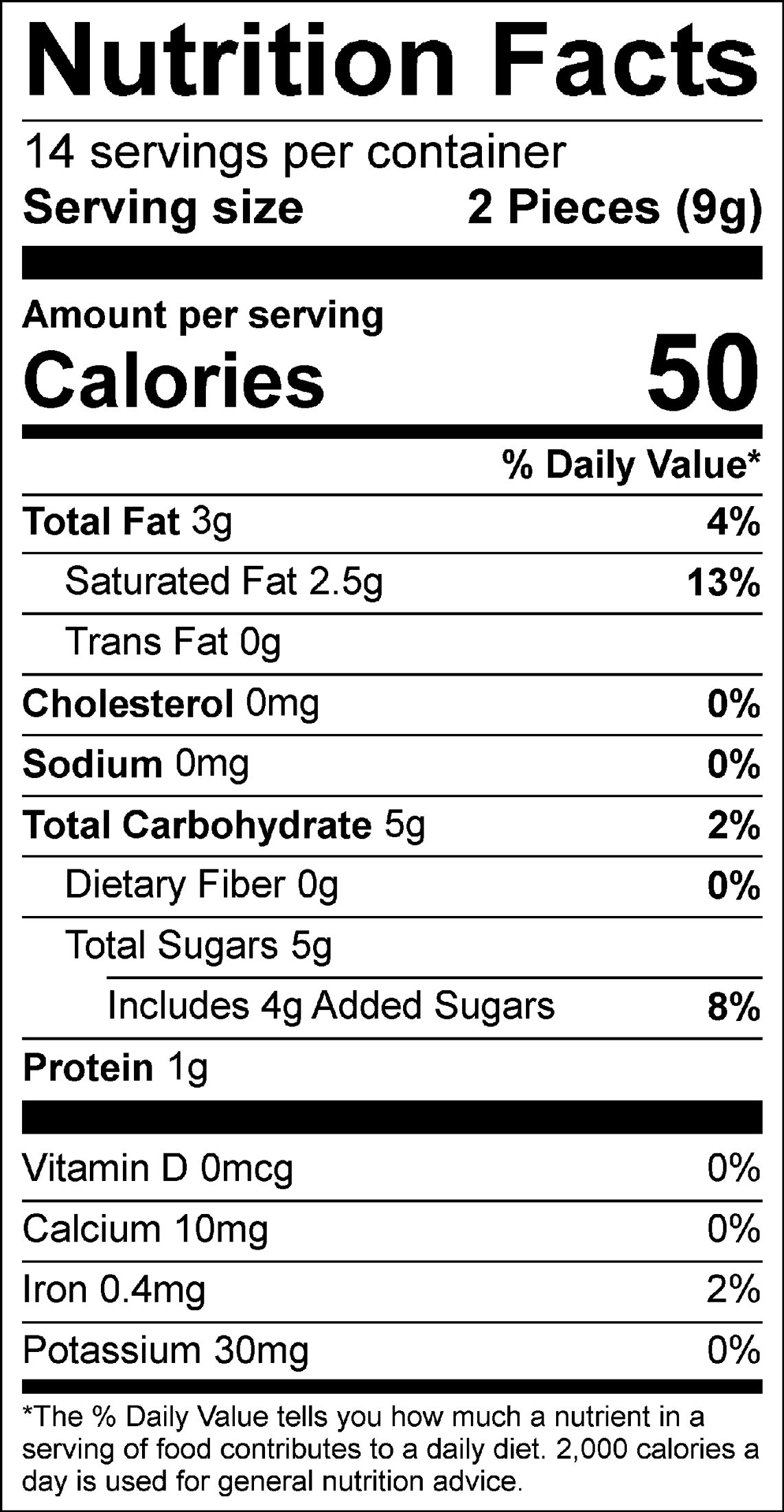 Nutrition Facts Servings per container: 14, Serving size: 2 Pieces (9g), Amount per serving: Calories 50, Total Fat 3g (4% DV), Saturated Fat 2.5g (13% DV), Trans Fat 0g, Cholesterol 0mg (0% DV), Sodium 0mg (0% DV), Total Carbohydrate 5g (2% DV), Dietary Fiber 0g (0% DV), Total Sugars 5g (Includes 4g Added Sugars, 8% DV), Protein 1g, Vitamin D 0mcg (0% DV), Calcium 10mg (0% DV), Iron 0.4mg (2% DV), Potassium 30mg (0% DV). The % Daily Value (DV) tells you how much a nutrient in a serving of food contributes to a daily diet. 2,000 calories a day is used for general nutrition advice.