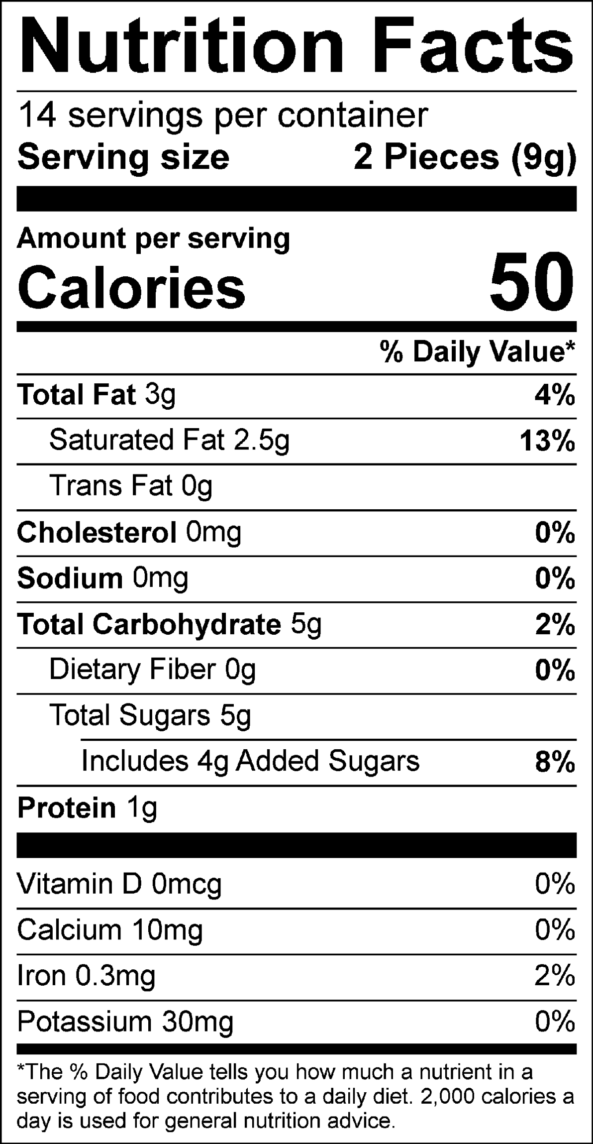 Nutrition Facts Servings per container: 14, Serving size: 2 Pieces (9g), Amount per serving: Calories 50, Total Fat 3g (4% DV), Saturated Fat 2.5g (13% DV), Trans Fat 0g, Cholesterol 0mg (0% DV), Sodium 0mg (0% DV), Total Carbohydrate 5g (2% DV), Dietary Fiber 0g (0% DV), Total Sugars 5g (Includes 4g Added Sugars, 8% DV), Protein 1g, Vitamin D 0mcg (0% DV), Calcium 10mg (0% DV), Iron 0.3mg (2% DV), Potassium 30mg (0% DV). The % Daily Value (DV) tells you how much a nutrient in a serving of food contributes to a daily diet. 2,000 calories a day is used for general nutrition advice.