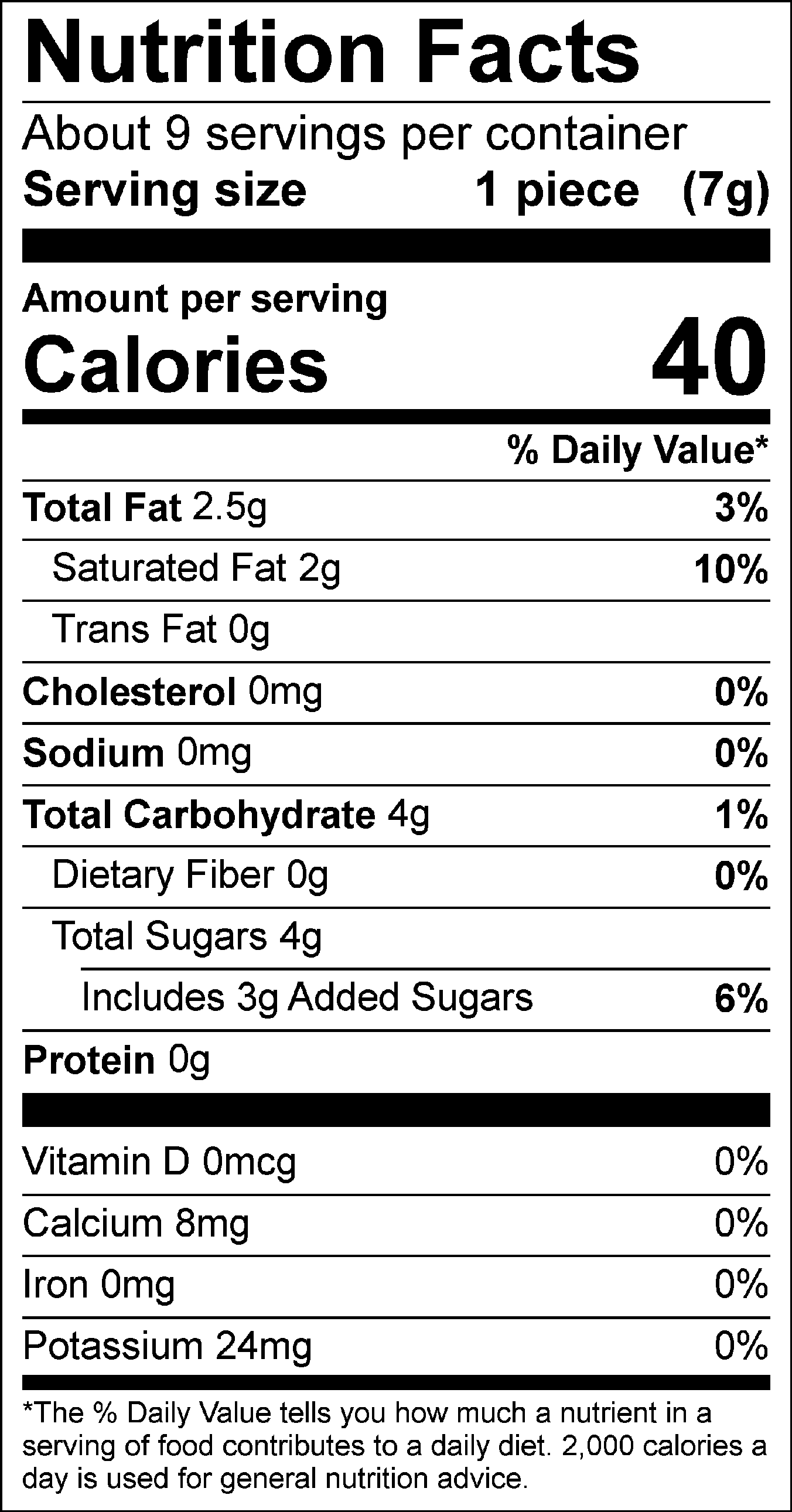 Nutrition Facts: About 9 servings per container. Serving size: 1 piece (7g). Calories: 40. Total Fat: 2.5g (3%). Saturated Fat: 2g (10%). Trans Fat: 0g. Cholesterol: 0mg (0%). Sodium: 0mg (0%). Total Carbohydrate: 4g (1%). Dietary Fiber: 0g (0%). Total Sugars: 4g, includes 3g of added sugars (6%). Protein: 0g. Vitamin D: 0mcg (0%). Calcium: 8mg (0%). Iron: 0mg (0%). Potassium: 24mg.