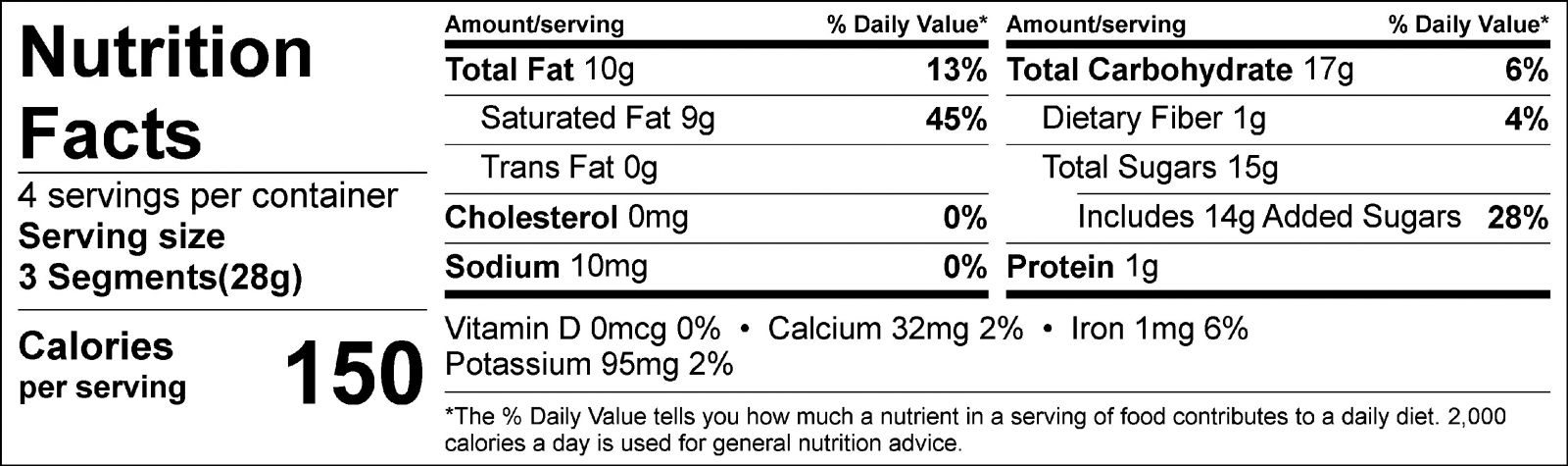 Nutrition Facts: 4 servings per container. Serving size 3 Segments (28g). Calories: 150 per serving. Total Fat: 10g (13%) per serving. Saturated Fat: 9g (45%) per serving. Trans Fat: 0g. Cholesterol: 0mg (0%). Sodium: 10mg (0%) per serving. Total Carbohydrate: 17g (6%) per serving. Dietary Fiber: 1g (4%). Total Sugars: 15g per servings; Includes Added Sugars: 14g (28%) per serving. Protein: 1g per serving. Vitamin D: 0mcg (0%) per serving. Calcium:32mg (2%) per serving. Iron: 1mg (6%) per serving. Potassium: 95mg (2%).