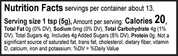 Nutrition Facts Servings per container: About 13, Serving size: 1 tsp (5g), Amount per serving: Calories 20, Total Fat 0g (0% DV), Sodium 0mg (0% DV), Total Carbohydrate 4g (1% DV), Total Sugars 4g (Includes 4g Added Sugars, 8% DV), Protein 0g. Not a significant source of saturated fat, trans fat, cholesterol, dietary fiber, vitamin D, calcium, iron and potassium. 