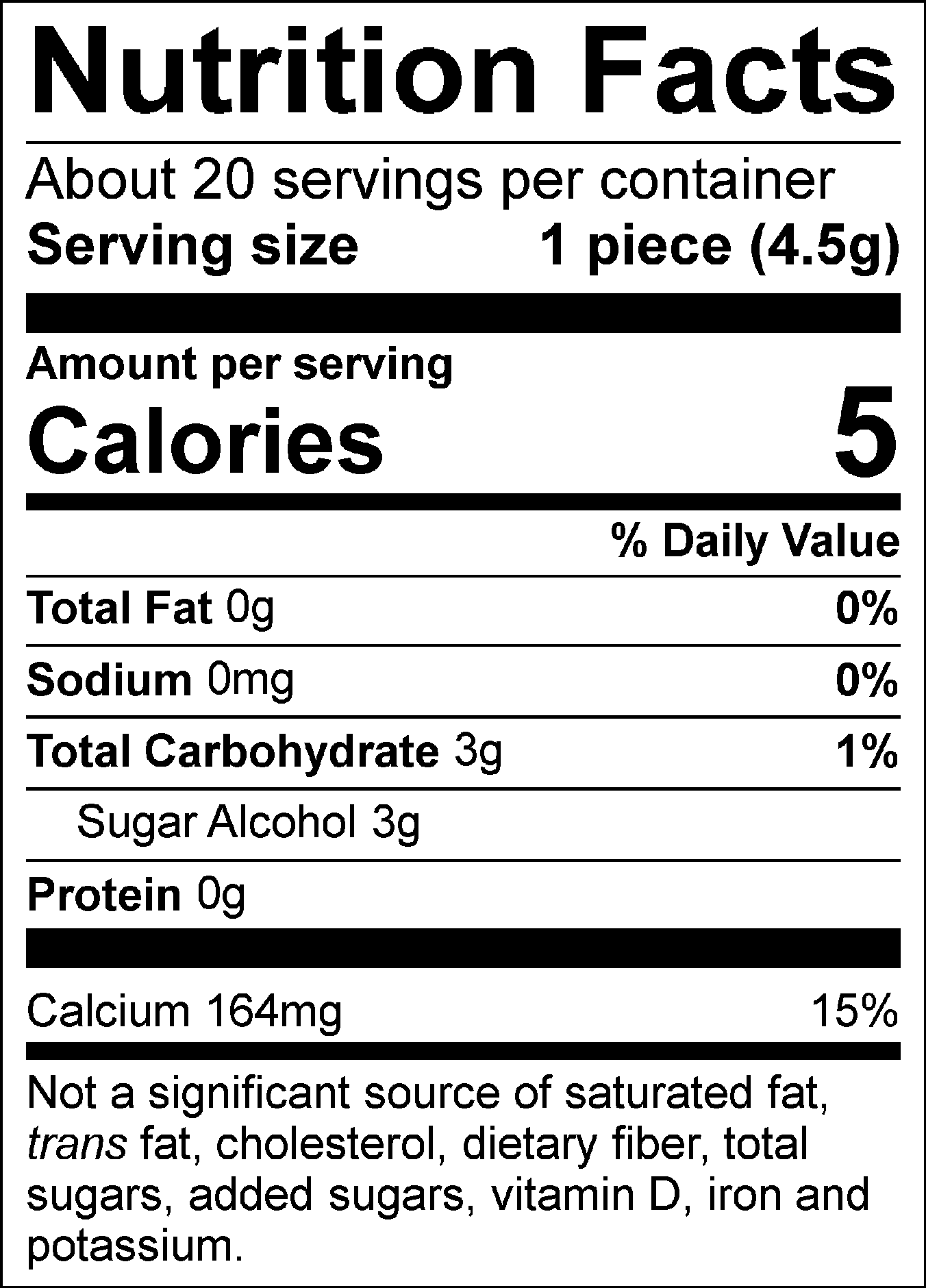 Nutrition Facts Servings per container: About 20, Serving size: 1 piece (4.5g), Amount per serving: Calories 5, Total Fat 0g (0% DV), Sodium 0mg (0% DV), Total Carbohydrate 3g (1% DV), Sugar Alcohol 3g, Protein 0g, Calcium 164mg (15% DV). Not a significant source of saturated fat, trans fat, cholesterol, dietary fiber, total sugars, added sugars, vitamin D, iron and potassium. % DV = % Daily Value.