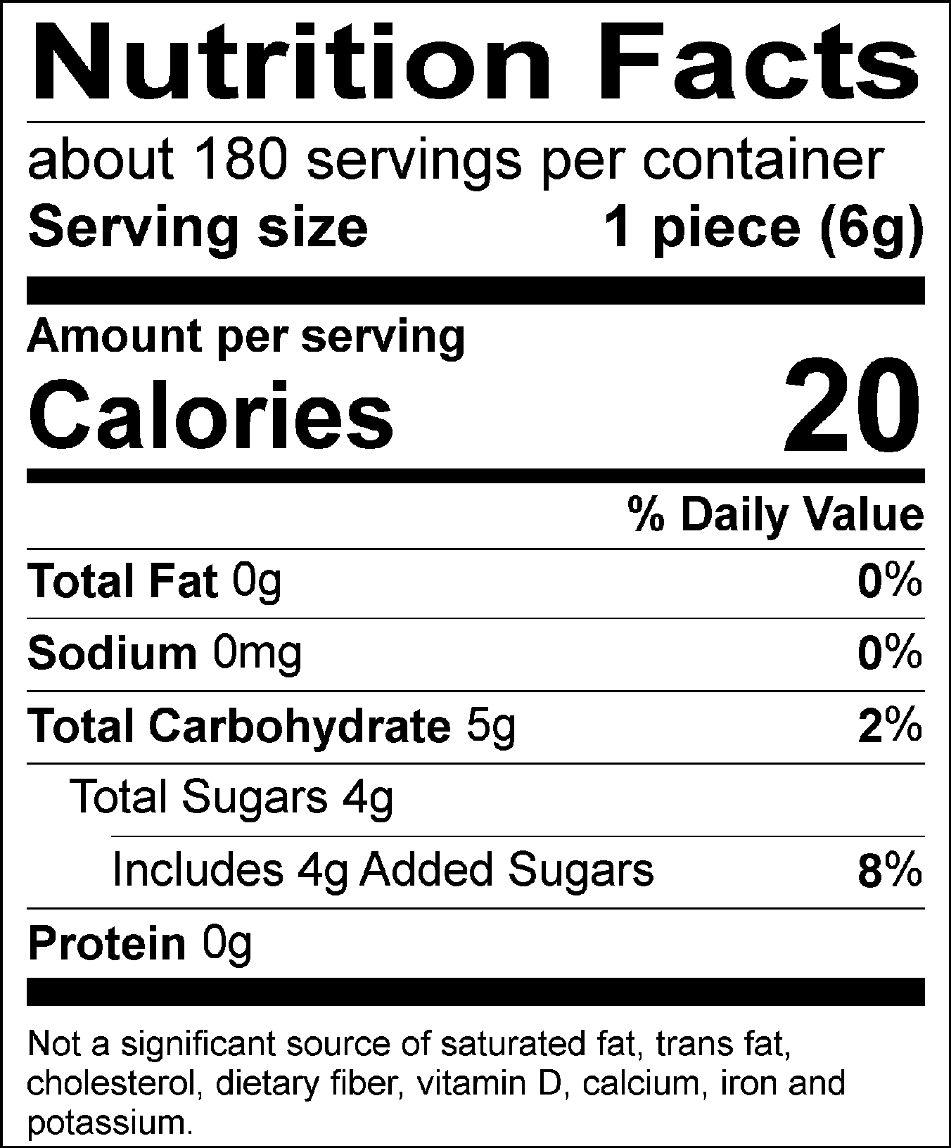 Nutrition Facts Servings per container: 180, Serving size: 1 piece (6g), Amount per serving: Calories 20, Total Fat 0g (0% DV), Sodium 0mg (0% DV), Total Carbohydrate 5g (2% DV), Total Sugars 4g (Includes 4g Added Sugars, 8% DV), Protein 0g. Not a significant source of saturated fat, trans fat, cholesterol, dietary fiber, vitamin D, calcium, iron and potassium. 