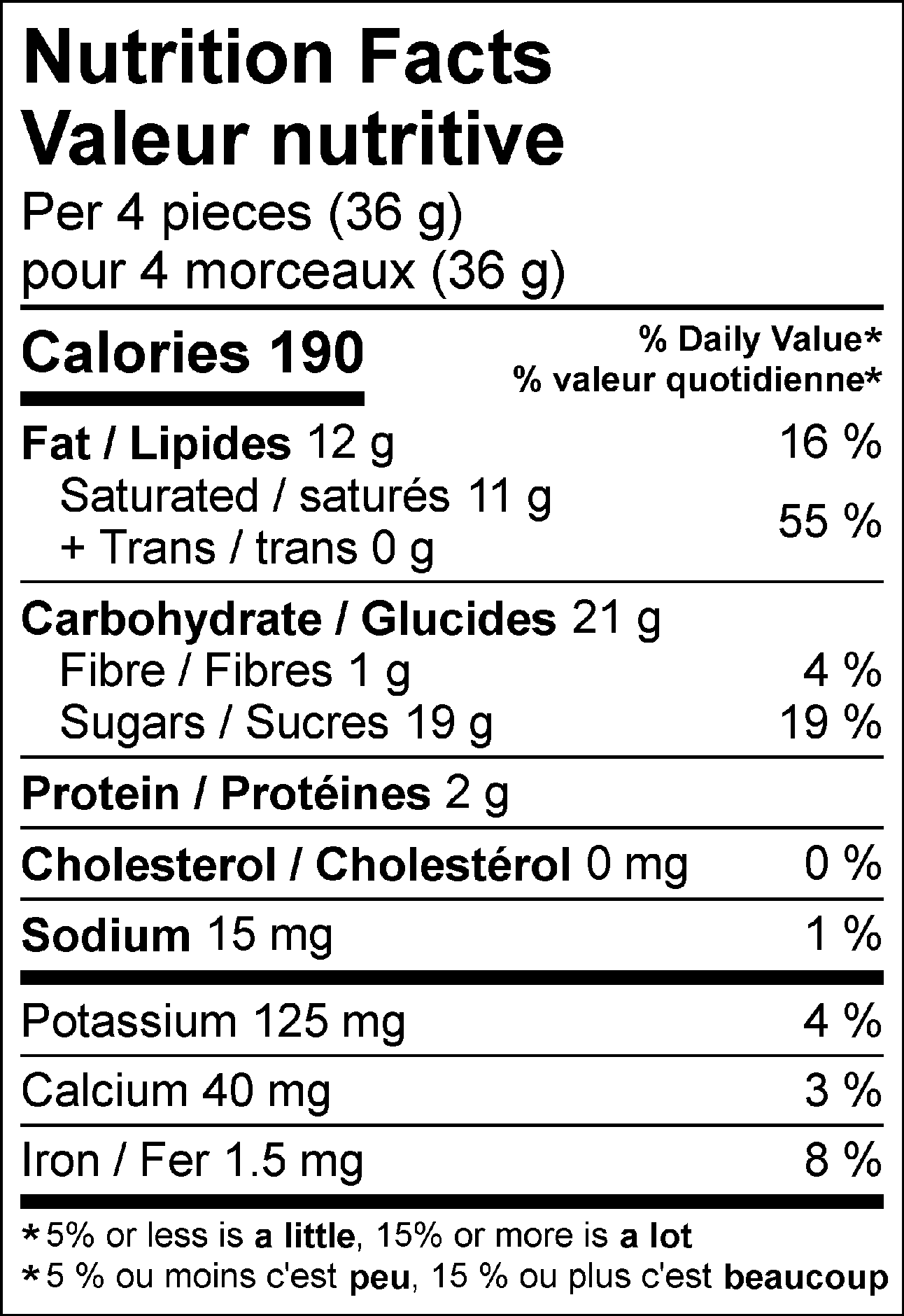 Nutrition Facts Per 4 pieces (36 g) : Calories 190 Fat 12 g (16 %), Saturated 11 g + Trans 0 g (55 %), Cholesterol 0 mg (0 %), Carbohydrate 21 g, Fibre 1 g (4 %), Sugars 19 g (19 %), Protein 2 g, Sodium 15 mg (1 %), Potassium 125 mg (4 %), Calcium 40 mg (3 %), Iron 1.5 mg (8 %). % = % Daily Value**5% or less is a little, 15% or more is a lot  Valeur nutritive pour 4 morceaux (36 g) : Calories 190 Lipides 12 g (16 %), saturés 11 g + trans 0 g (55 %), Cholestérol 0 mg (0 %), Glucides 21 g, Fibres 1 g (4 %), Sucres 19 g (19 %), Protéines 2 g, Sodium 15 mg (1 %), Potassium 125 mg (4 %), Calcium 40 mg (3 %), Fer 1.5 mg (8 %). % = % valeur quotidienne**5 % ou moins c'est peu, 15 % ou plus c'est beaucoup