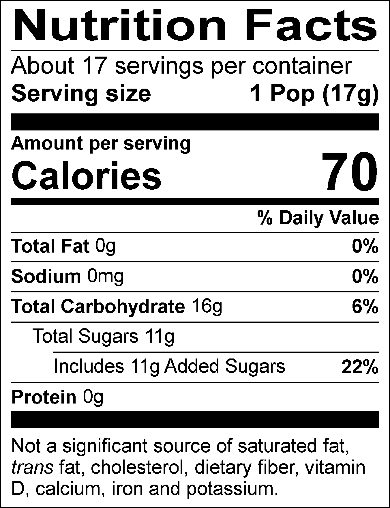 Nutrition Facts Servings per container: About 17, Serving size: 1 Pop (17g), Amount per serving: Calories 70, Total Fat 0g (0% DV), Sodium 0mg (0% DV), Total Carbohydrate 16g (6% DV), Total Sugars 11g (Includes 11g Added Sugars, 22% DV), Protein 0g. Not a significant source of saturated fat, trans fat, cholesterol, dietary fiber, vitamin D, calcium, iron and potassium. % DV = % Daily Value.