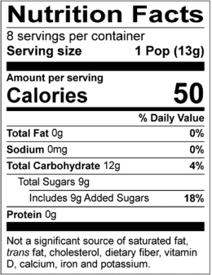 Nutrition Facts Servings per container: 8, Serving size: 1 Pop (13g), Amount per serving: Calories 50, Total Fat 0g (0% DV), Sodium 0mg (0% DV), Total Carbohydrate 12g (4% DV), Total Sugars 9g (Includes 9g Added Sugars, 18% DV), Protein 0g. Not a significant source of saturated fat, trans fat, cholesterol, dietary fiber, vitamin D, calcium, iron and potassium. % DV = % Daily Value.