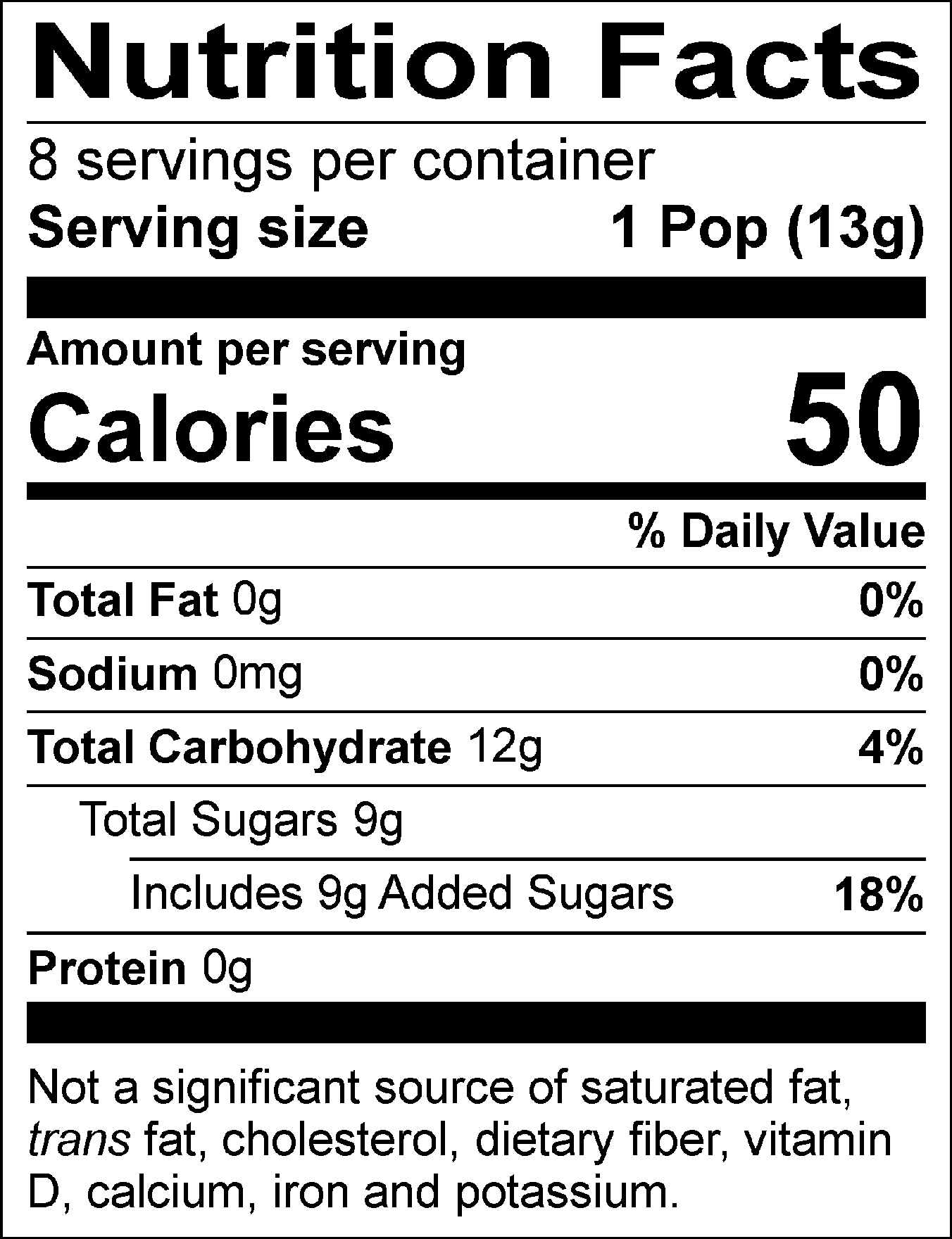 Nutrition Facts Servings per container: 8, Serving size: 1 Pop (13g), Amount per serving: Calories 50, Total Fat 0g (0% DV), Sodium 0mg (0% DV), Total Carbohydrate 12g (4% DV), Total Sugars 9g (Includes 9g Added Sugars, 18% DV), Protein 0g. Not a significant source of saturated fat, trans fat, cholesterol, dietary fiber, vitamin D, calcium, iron and potassium. % DV = % Daily Value.