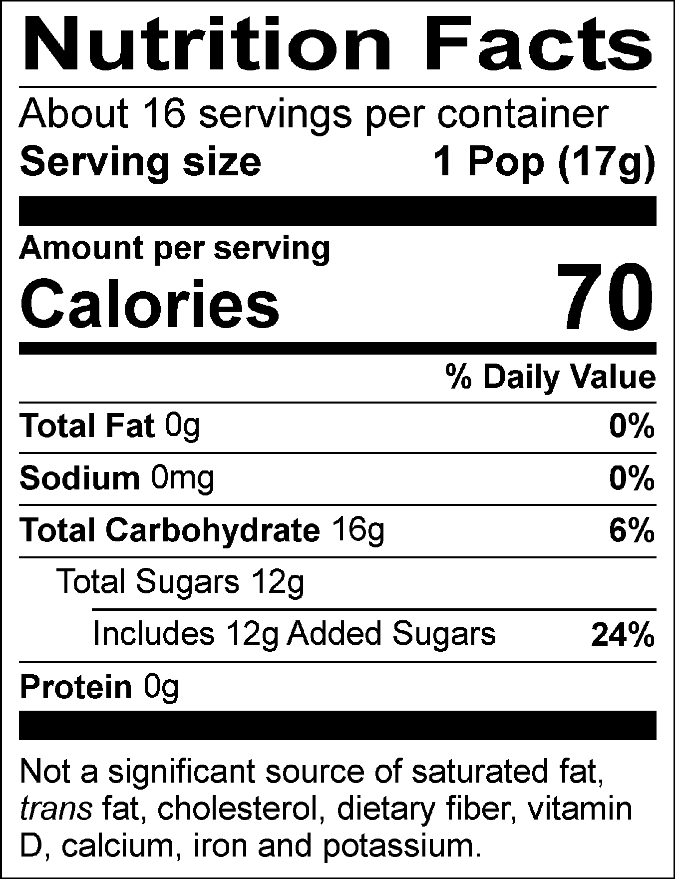 Nutrition Facts Servings per container: About 16, Serving size: 1 Pop (17g), Amount per serving: Calories 70, Total Fat 0g (0% DV), Sodium 0mg (0% DV), Total Carbohydrate 16g (6% DV), Total Sugars 12g (Includes 12g Added Sugars, 24% DV), Protein 0g. Not a significant source of saturated fat, trans fat, cholesterol, dietary fiber, vitamin D, calcium, iron and potassium. % DV = % Daily Value.