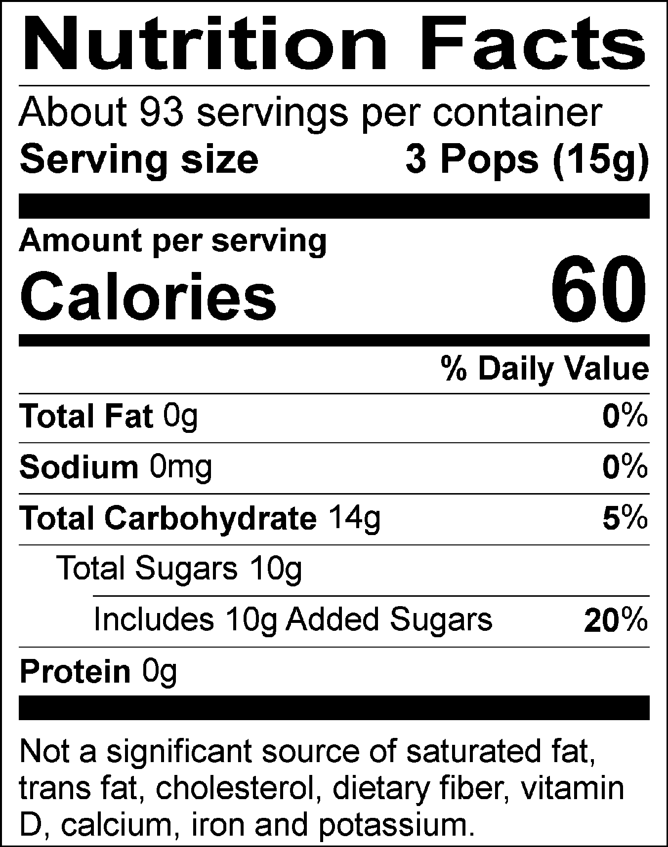 Nutrition Facts Servings per container: About 93, Serving size: 3 Pops (15g), Amount per serving: Calories 60, Total Fat 0g (0% DV), Sodium 0mg (0% DV), Total Carbohydrate 14g (5% DV), Total Sugars 10g (Includes 10g Added Sugars, 20% DV), Protein 0g. Not a significant source of saturated fat, trans fat, cholesterol, dietary fiber, vitamin D, calcium, iron and potassium. % DV = % Daily Value
