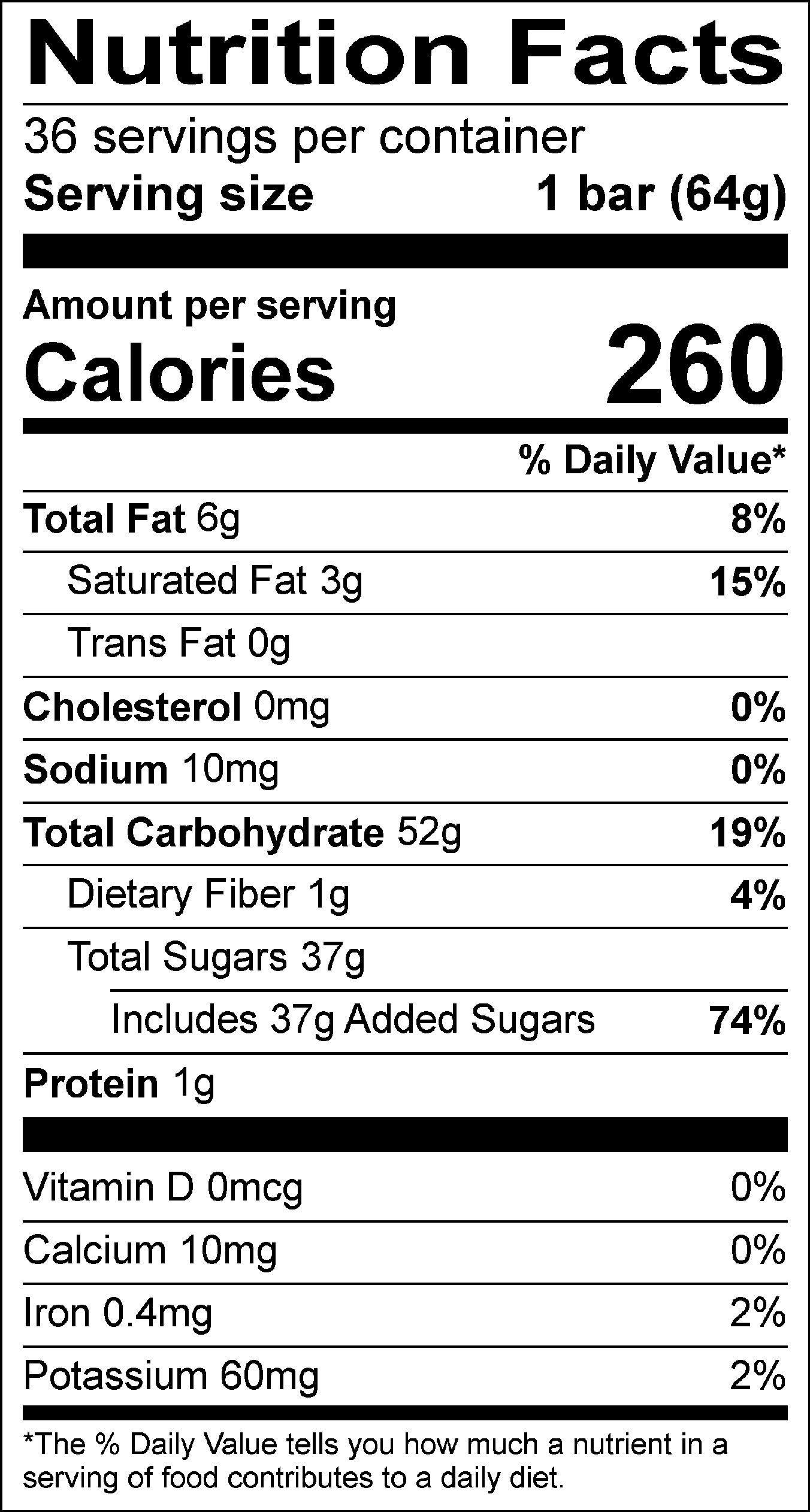 Nutrition Facts Servings per container: 36, Serving size: 1 bar (64g), Amount per serving: Calories 260, Total Fat 6g (8% DV), Saturated Fat 3g (15% DV), Trans Fat 0g, Cholesterol 0mg (0% DV), Sodium 10mg (0% DV), Total Carbohydrate 52g (19% DV), Dietary Fiber 1g (4% DV), Total Sugars 37g (Includes 37g Added Sugars, 74% DV), Protein 1g , Vitamin D 0mcg (0% DV), Calcium 10mg (0% DV), Iron 0.4mg (2% DV), Potassium 60mg (2% DV). The % Daily Value (DV) tells you how much a nutrient in a serving of food contributes to a daily diet.