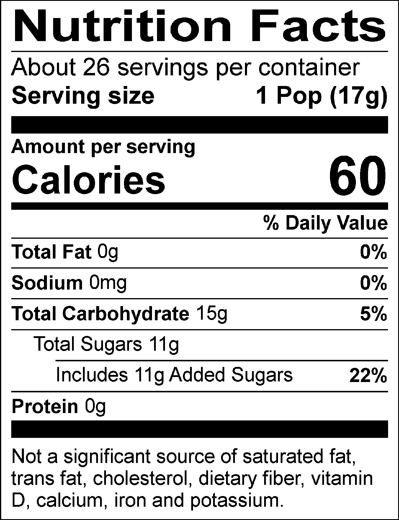 Nutrition Facts Servings per container: About 26, Serving size: 1 Pop (17g), Amount per serving: Calories 60, Total Fat 0g (0% DV), Sodium 0mg (0% DV), Total Carbohydrate 15g (5% DV), Total Sugars 11g (Includes 11g Added Sugars, 22% DV), Protein 0g. Not a significant source of saturated fat, trans fat, cholesterol, dietary fiber, vitamin D, calcium, iron and potassium. % DV = % Daily Value.
