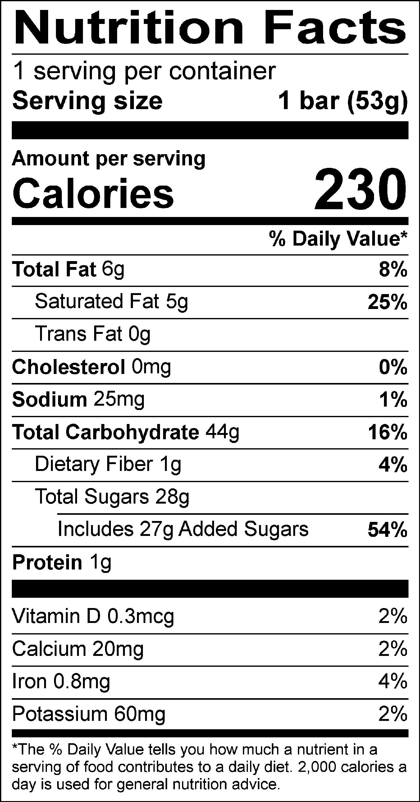 Nutrition Facts Servings per container: 1, Serving size: 1 bar (53g), Amount per serving: Calories 230, Total Fat 6g (8% DV), Saturated Fat 5g (25% DV), Trans Fat 0g, Cholesterol 0mg (0% DV), Sodium 25mg (1% DV), Total Carbohydrate 44g (16% DV), Dietary Fiber 1g (4% DV), Total Sugars 28g (Includes 27g Added Sugars, 54% DV), Protein 1g , Vitamin D 0.3mcg (2% DV), Calcium 20mg (2% DV), Iron 0.8mg ( 4% DV), Potassium 60mg (2% DV). The % Daily Value (DV) tells you how much a nutrient in a serving of food contributes to a daily diet. 2,000 calories a day is used for general nutrition advice.