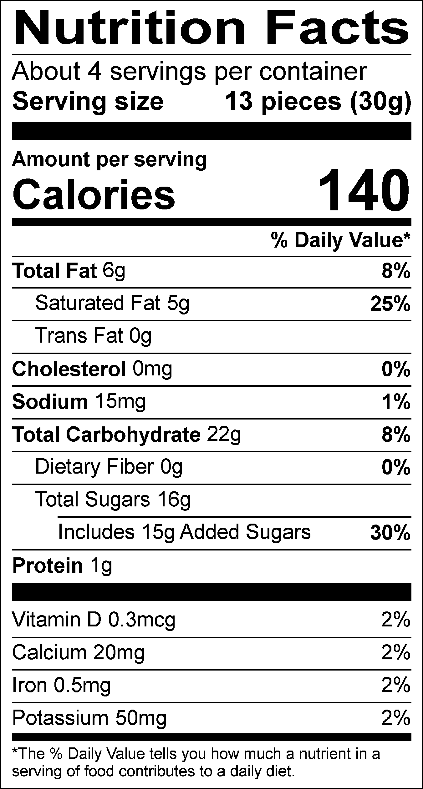 Nutrition Facts Servings per container: About 4, Serving size: 13 pieces (30g), Amount per serving: Calories 140, Total Fat 6g (8% DV), Saturated Fat 5g (25% DV), Trans Fat 0g, Cholesterol 0mg (0% DV), Sodium 15mg (1% DV), Total Carbohydrate 22g (8% DV), Dietary Fiber 0g (0% DV), Total Sugars 16g (Includes 15g Added Sugars, 30% DV), Protein 1g , Vitamin D 0.3mcg (2% DV), Calcium 20mg (2% DV), Iron 0.5mg ( 2% DV), Potassium 50mg (2% DV). The % Daily Value (DV) tells you how much a nutrient in a serving of food contributes to a daily diet.