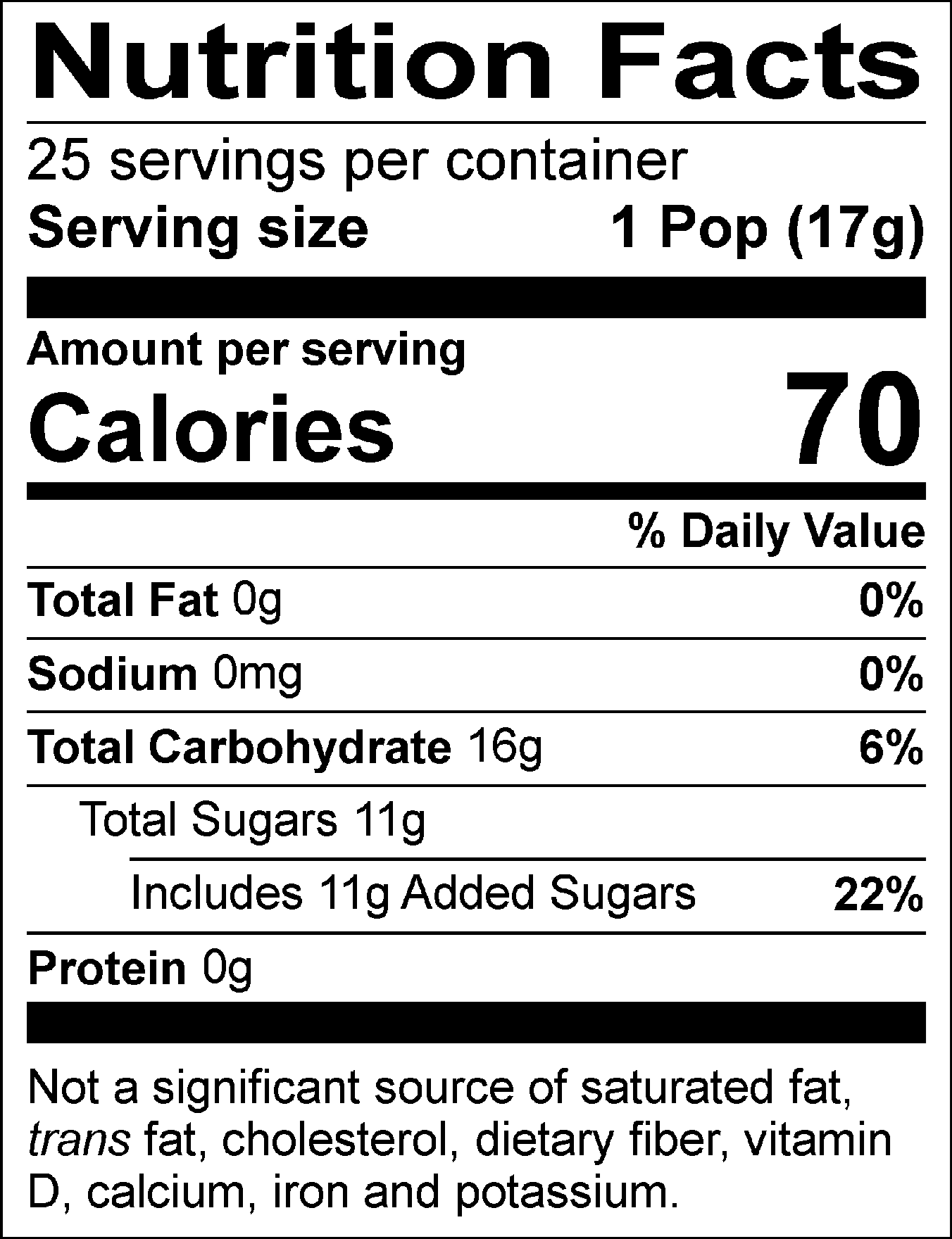 Nutrition Facts Servings per container: 25, Serving size: 1 Pop (17g), Amount per serving: Calories 70, Total Fat 0g (0% DV), Sodium 0mg (0% DV), Total Carbohydrate 16g (6% DV), Total Sugars 11g (Includes 11g Added Sugars, 22% DV), Protein 0g. Not a significant source of saturated fat, trans fat, cholesterol, dietary fiber, vitamin D, calcium, iron and potassium. % DV = % Daily Value.