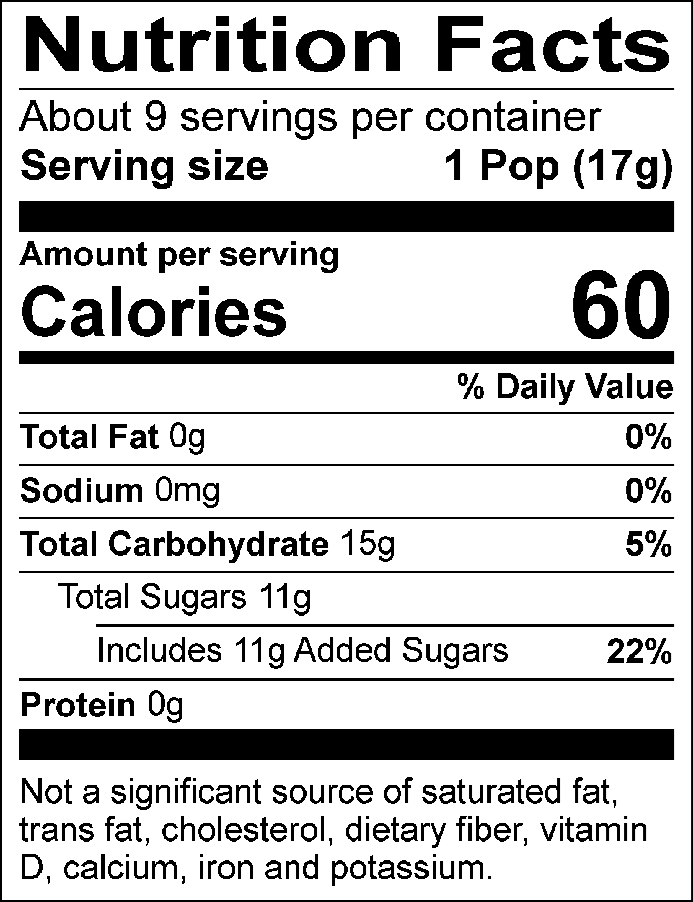 Nutrition Facts: About 9 servings per container. Serving size: 1 Pop (17g). Calories: 60. Total Fat: 0g (0%). Sodium: 0mg (0%). Total Carbohydrate: 15g (5%). Total Sugars: 11g, includes 11g of added sugars (22%). Protein: 0g. Not a significant source of saturated fat, trans fat, cholesterol, dietary fiber, vitamin D, calcium, iron, and potassium.