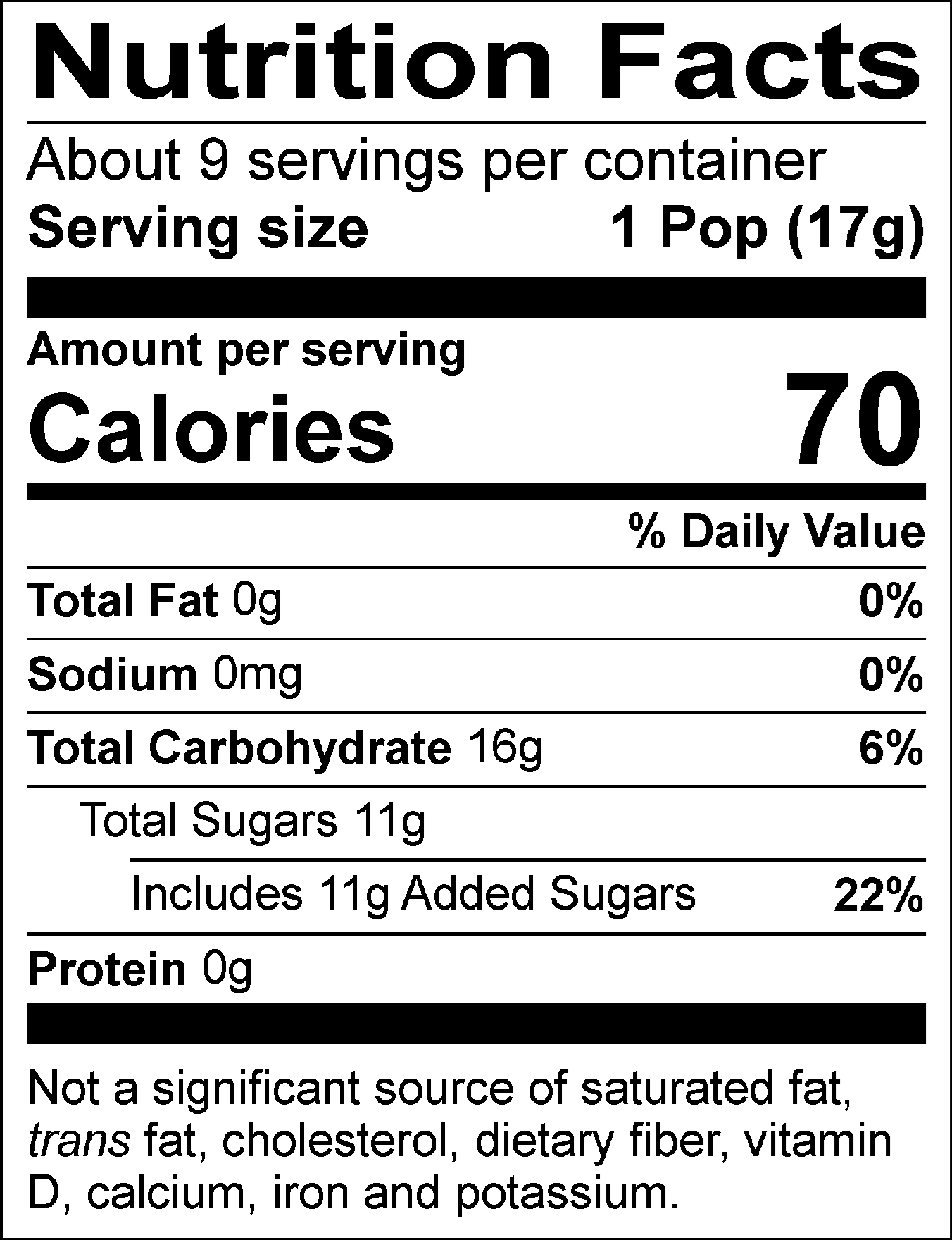 Nutrition Facts Servings per container: About 9, Serving size: 1 Pop (17g), Amount per serving: Calories 70, Total Fat 0g (0% DV), Sodium 0mg (0% DV), Total Carbohydrate 16g (6% DV), Total Sugars 11g (Includes 11g Added Sugars, 22% DV), Protein 0g. Not a significant source of saturated fat, trans fat, cholesterol, dietary fiber, vitamin D, calcium, iron and potassium. % DV = % Daily Value.