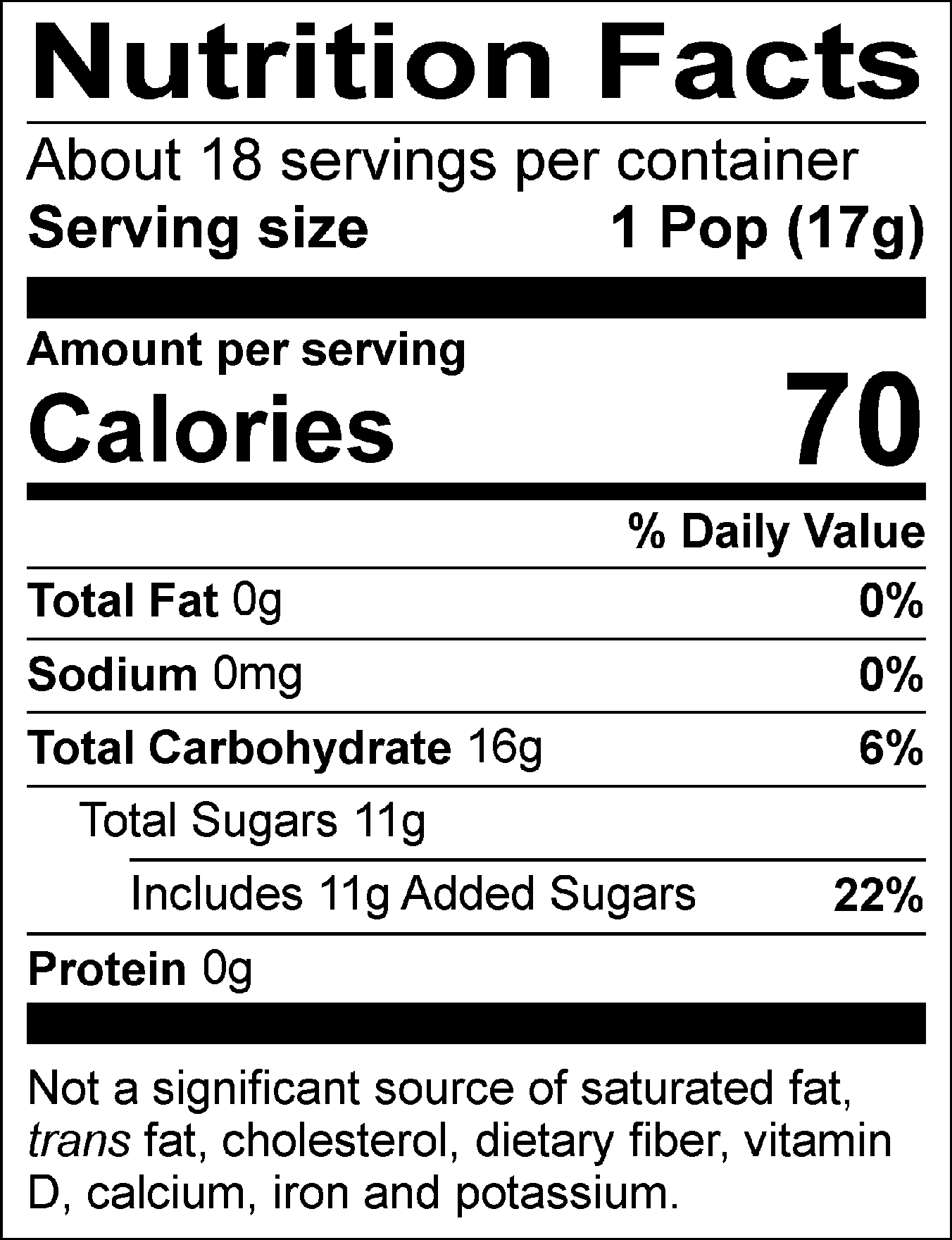 Nutrition Facts Servings per container: About 18, Serving size: 1 Pop (17g), Amount per serving: Calories 70, Total Fat 0g (0% DV), Sodium 0mg (0% DV), Total Carbohydrate 16g (6% DV), Total Sugars 11g (Includes 11g Added Sugars, 22% DV), Protein 0g. Not a significant source of saturated fat, trans fat, cholesterol, dietary fiber, vitamin D, calcium, iron and potassium. % DV = % Daily Value.