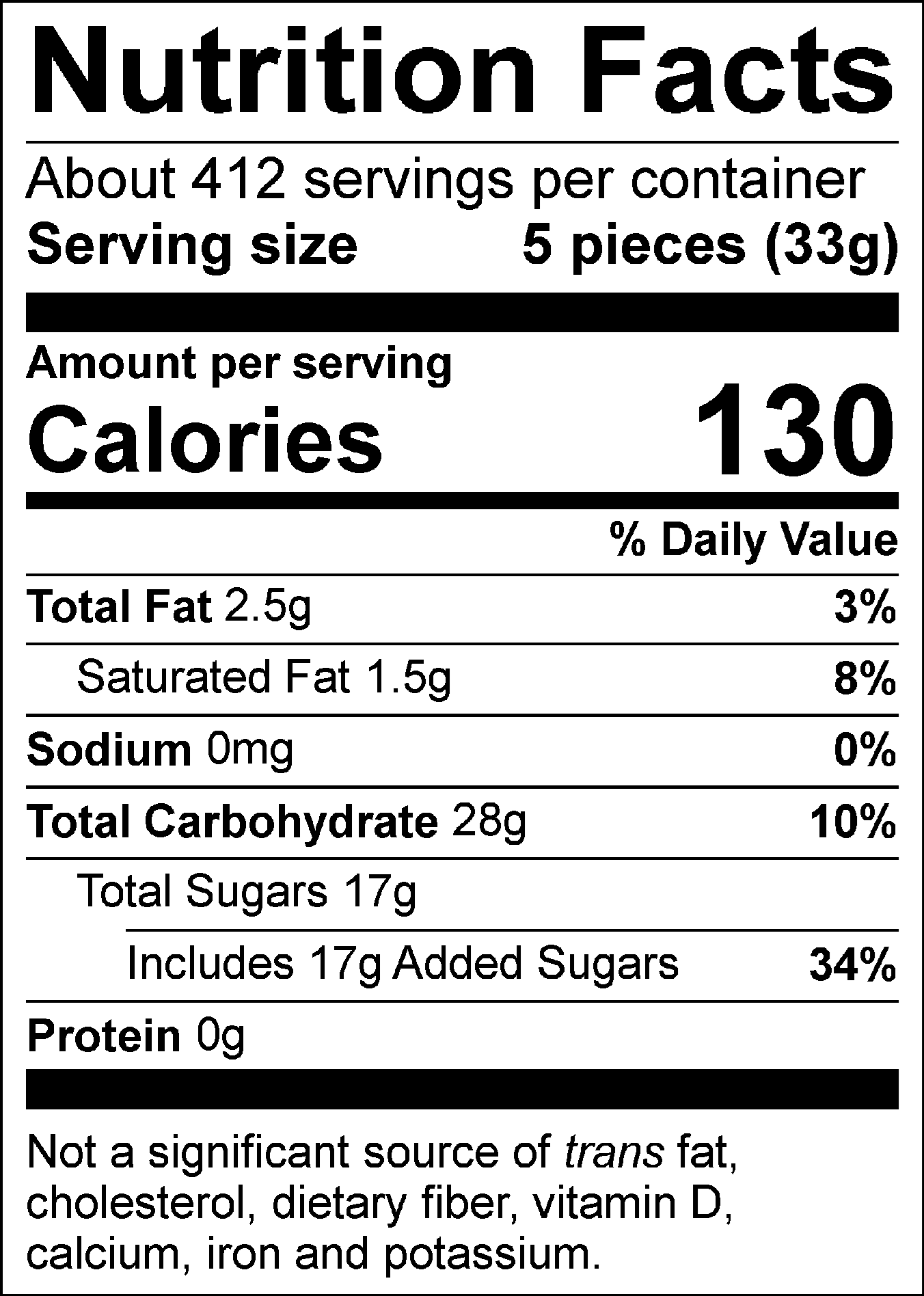 Nutrition Facts Per 6 pieces (40 g) : Calories 160 Fat 3 g (4 %), Saturated 1.5 g + Trans 0 g (8 %), Cholesterol 0 mg, Carbohydrate 33 g, Fibre 0 g (0 %), Sugars 20 g (20 %), Protein 0.1 g, Sodium 5 mg (1 %), Potassium 10 mg (1 %), Calcium 10 mg (1 %), Iron 0 mg (0 %). % = % Daily Value**5% or less is a little, 15% or more is a lot  Valeur nutritive pour 6 morceaux (40 g) : Calories 160 Lipides 3 g (4 %), saturés 1.5 g + trans 0 g (8 %), Cholestérol 0 mg, Glucides 33 g, Fibres 0 g (0 %), Sucres 20 g (20 %), Protéines 0.1 g, Sodium 5 mg (1 %), Potassium 10 mg (1 %), Calcium 10 mg (1 %), Fer 0 mg (0 %). % = % valeur quotidienne**5 % ou moins c'est peu, 15 % ou plus c'est beaucoup