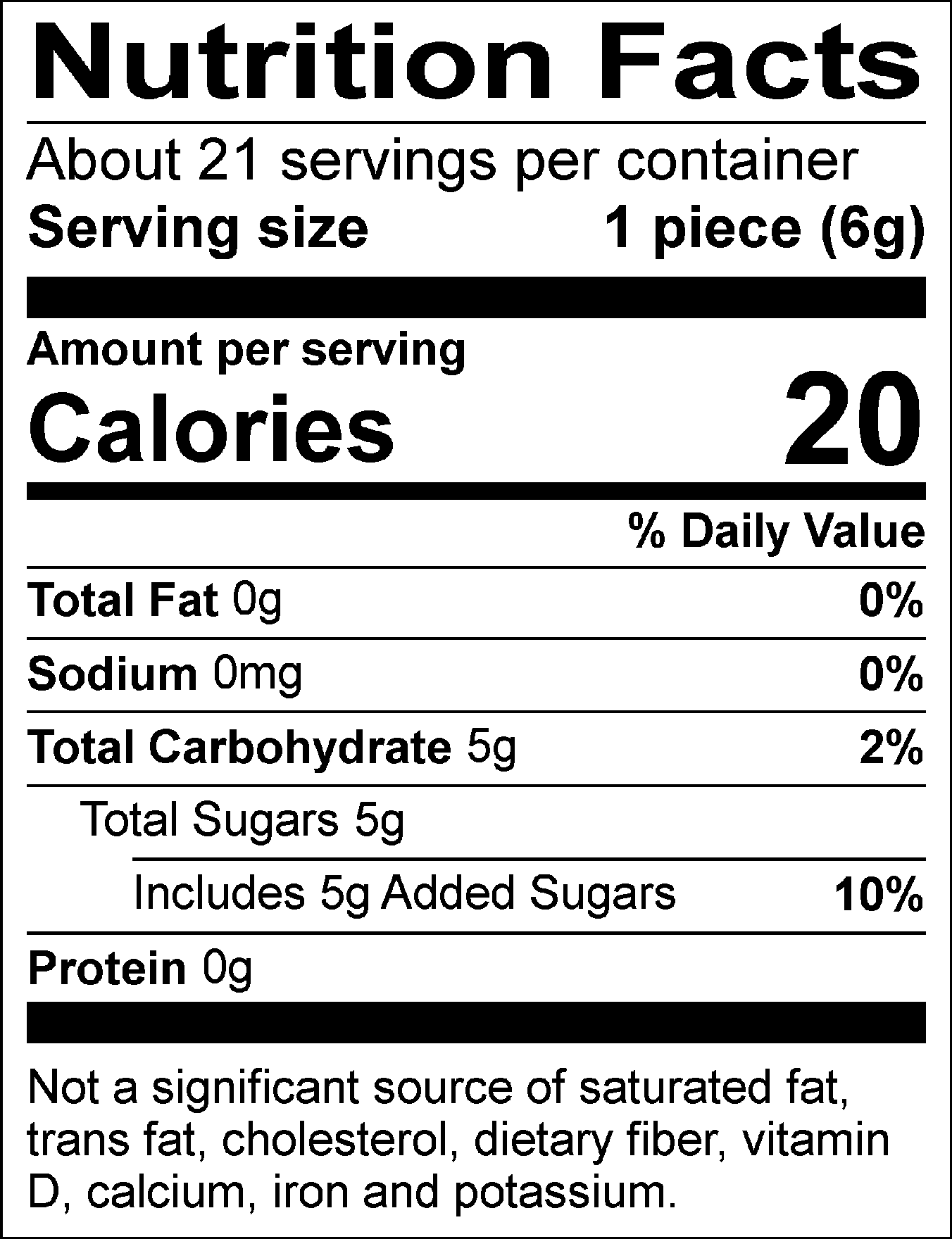 Nutrition Facts: About 21 servings per container. Serving size: 1 piece (6g). Calories: 20. Total Fat: 0g (0%). Sodium: 0mg (0%). Total Carbohydrate: 5g (2%). Total Sugars: 5g, includes 5g of added sugars (10%). Protein: 0g. Not a significant source of saturated fat, trans fat, cholesterol, dietary fiber, vitamin D, calcium, iron, and potassium.