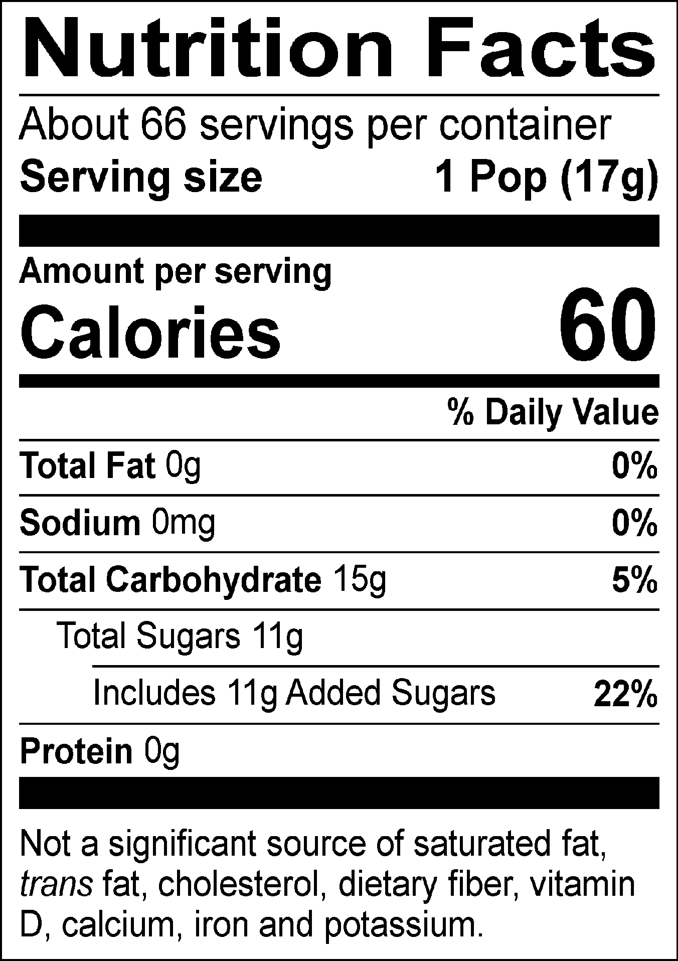 Nutrition Facts Servings per container: About 66, Serving size: 1 Pop (17g), Amount per serving: Calories 60, Total Fat 0g (0% DV), Sodium 0mg (0% DV), Total Carbohydrate 15g (5% DV), Total Sugars 11g (Includes 11g Added Sugars, 22% DV), Protein 0g. Not a significant source of saturated fat, trans fat, cholesterol, dietary fiber, vitamin D, calcium, iron and potassium. % DV = % Daily Value.