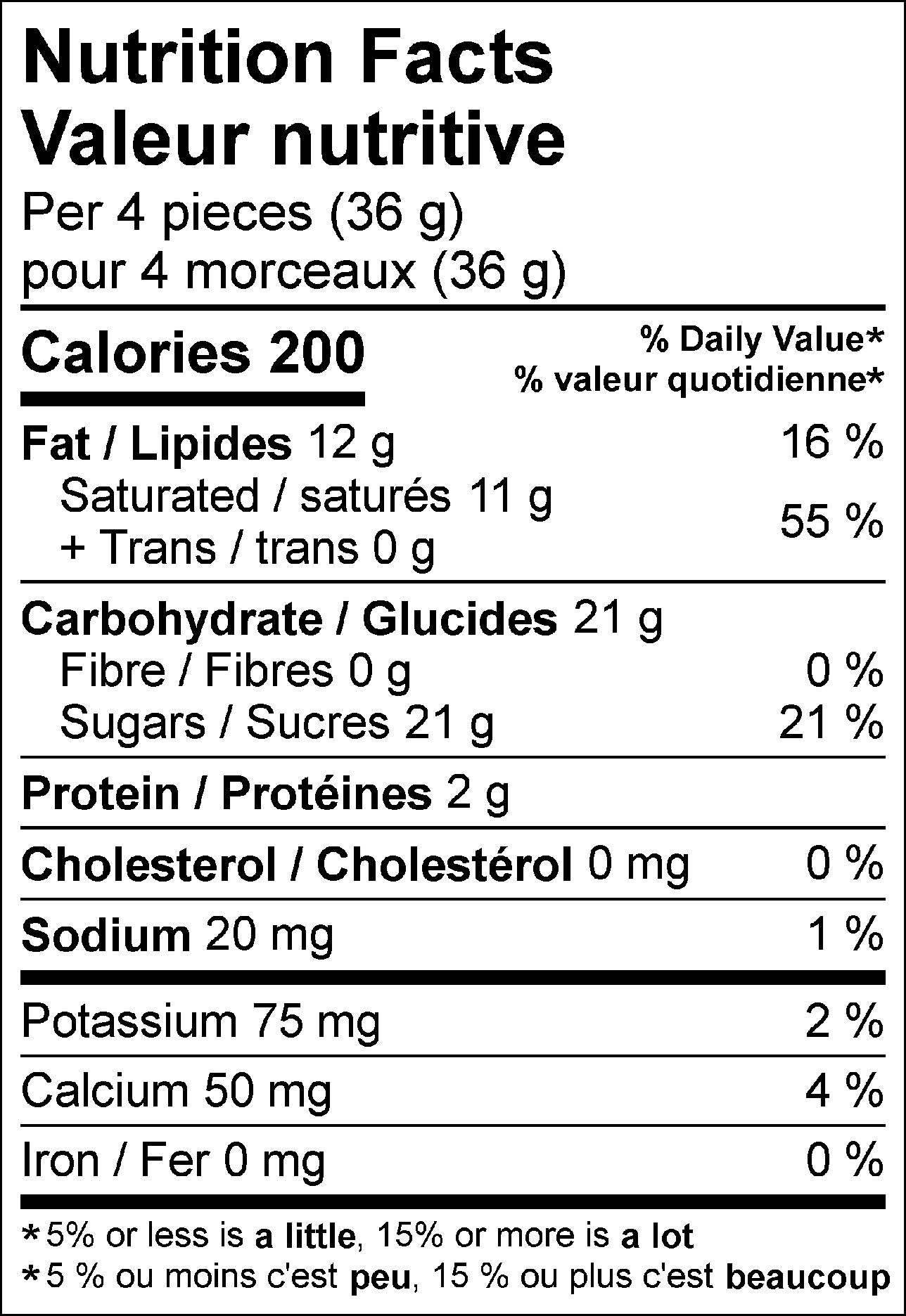 Nutrition Facts Per 4 pieces (36 g) : Calories 200 Fat 12 g (16 %), Saturated 11 g + Trans 0 g (55 %), Cholesterol 0 mg (0 %), Carbohydrate 21 g, Fibre 0 g (0 %), Sugars 21 g (21 %), Protein 2 g, Sodium 20 mg (1 %), Potassium 75 mg (2 %), Calcium 50 mg (4 %), Iron 0 mg (0 %). % = % Daily Value**5% or less is a little, 15% or more is a lot  Valeur nutritive pour 4 morceaux (36 g) : Calories 200 Lipides 12 g (16 %), saturés 11 g + trans 0 g (55 %), Cholestérol 0 mg (0 %), Glucides 21 g, Fibres 0 g (0 %), Sucres 21 g (21 %), Protéines 2 g, Sodium 20 mg (1 %), Potassium 75 mg (2 %), Calcium 50 mg (4 %), Fer 0 mg (0 %). % = % valeur quotidienne**5 % ou moins c'est peu, 15 % ou plus c'est beaucoup