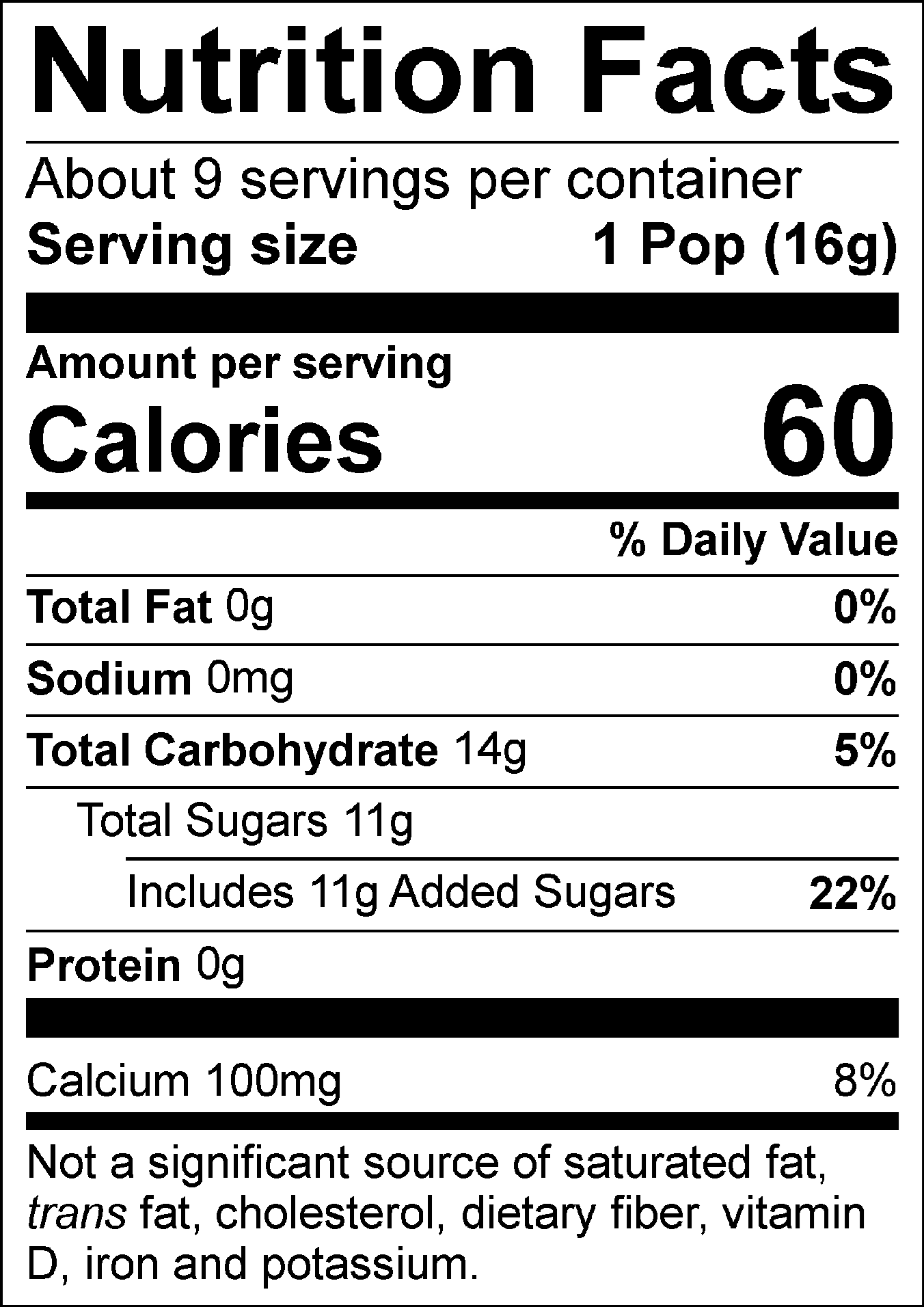 Nutrition Facts Servings per container: About 9, Serving size: 1 Pop (16g), Amount per serving: Calories 60, Total Fat 0g (0% DV), Sodium 0mg (0% DV), Total Carbohydrate 14g (5% DV), Total Sugars 11g (Includes 11g Added Sugars, 22% DV), Protein 0g, Calcium 100mg (8% DV). Not a significant source of saturated fat, trans fat, cholesterol, dietary fiber, vitamin D, iron and potassium. % DV = % Daily Value