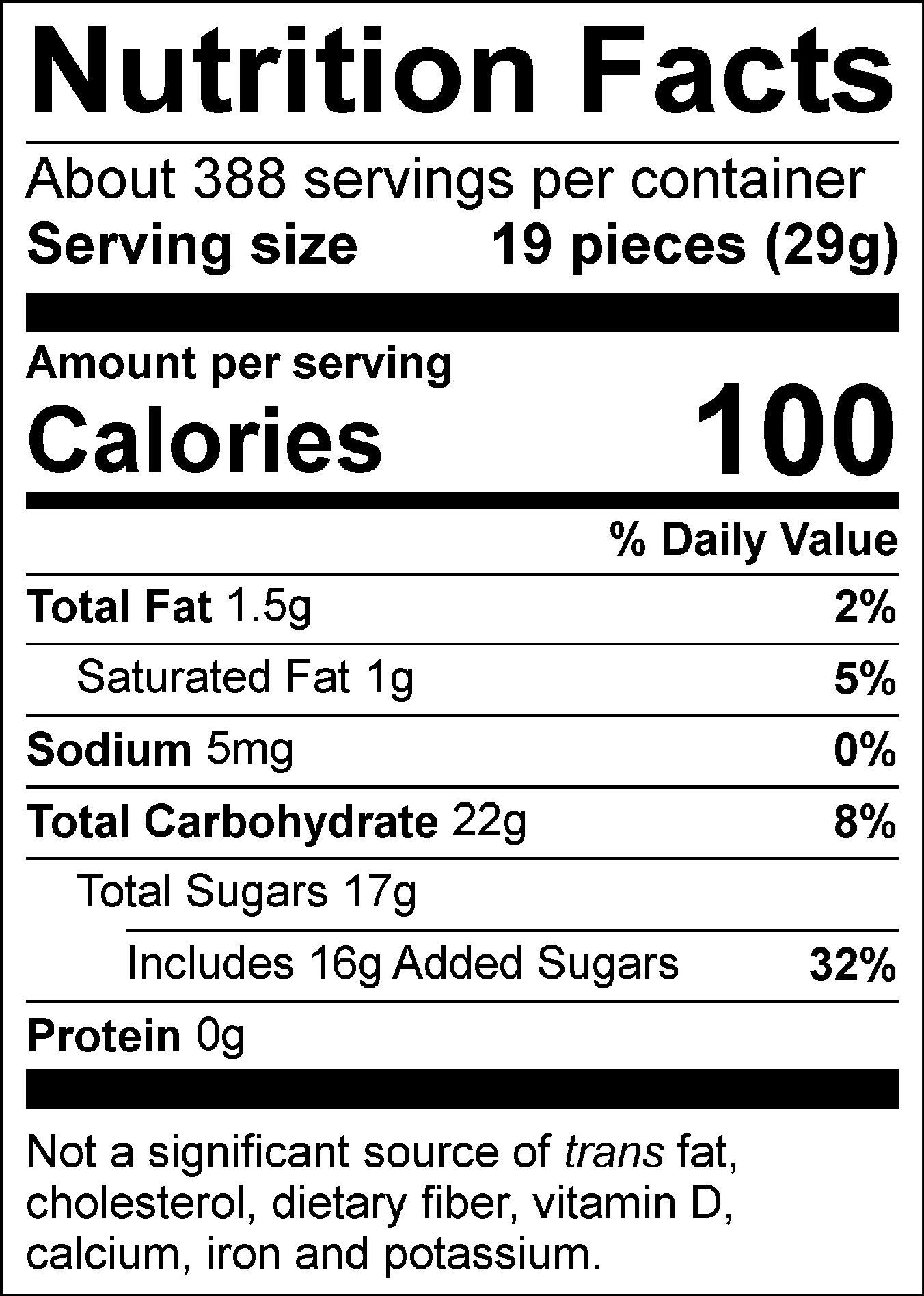 Nutrition Facts Servings per container: About 388, Serving size: 19 pieces (29g), Amount per serving: Calories 100, Total Fat 1.5g (2% DV), Saturated Fat 1g (5% DV), Sodium 5mg (0% DV), Total Carbohydrate 22g (8% DV), Total Sugars 17g (Includes 16g Added Sugars, 32% DV), Protein 0g . Not a significant source of trans fat, cholesterol, dietary fiber, vitamin D, calcium, iron and potassium. % DV = % Daily Value.