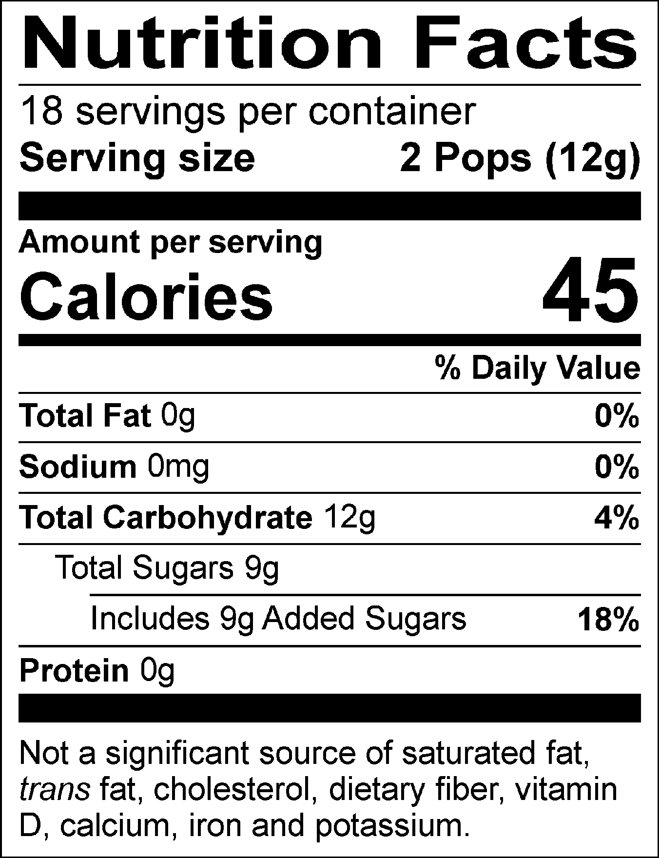 Nutrition Facts Servings per container: 18, Serving size: 2 Pops (12g), Amount per serving: Calories 45, Total Fat 0g (0% DV), Sodium 0mg (0% DV), Total Carbohydrate 12g (4% DV), Total Sugars 9g (Includes 9g Added Sugars, 18% DV), Protein 0g. Not a significant source of saturated fat, trans fat, cholesterol, dietary fiber, vitamin D, calcium, iron and potassium. % DV = % Daily Value.
