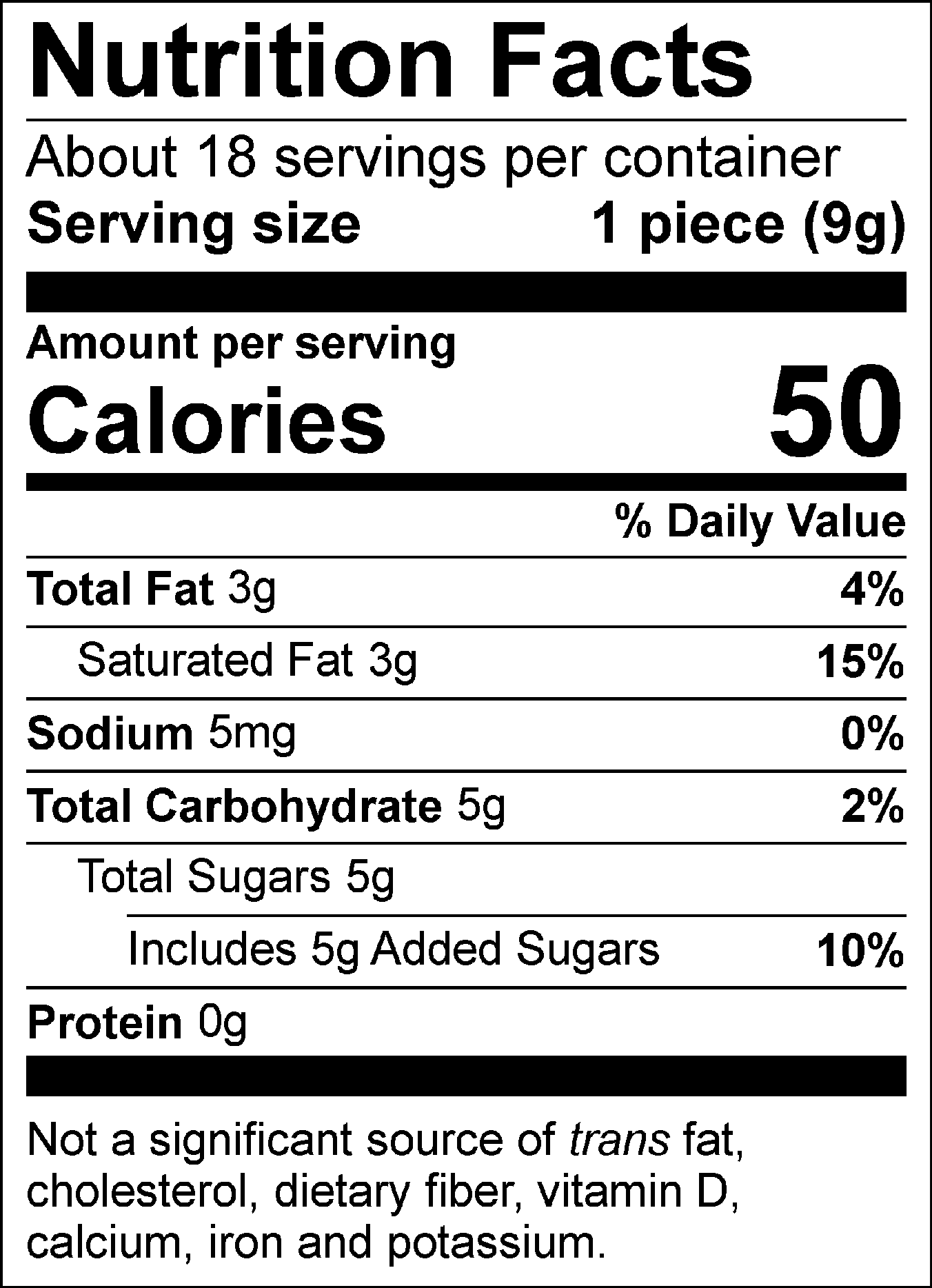 Nutrition Facts Servings per container: About 18, Serving size: 1 piece (9g), Amount per serving: Calories 50, Total Fat 3g (4% DV), Saturated Fat 3g (15% DV), Sodium 5mg (0% DV), Total Carbohydrate 5g (2% DV), Total Sugars 5g ( Includes 5g Added Sugars, 10% DV), Protein 0g. Not a significant source of trans fat, cholesterol, dietary fiber, vitamin D, calcium, iron and potassium. % DV = % Daily Value.