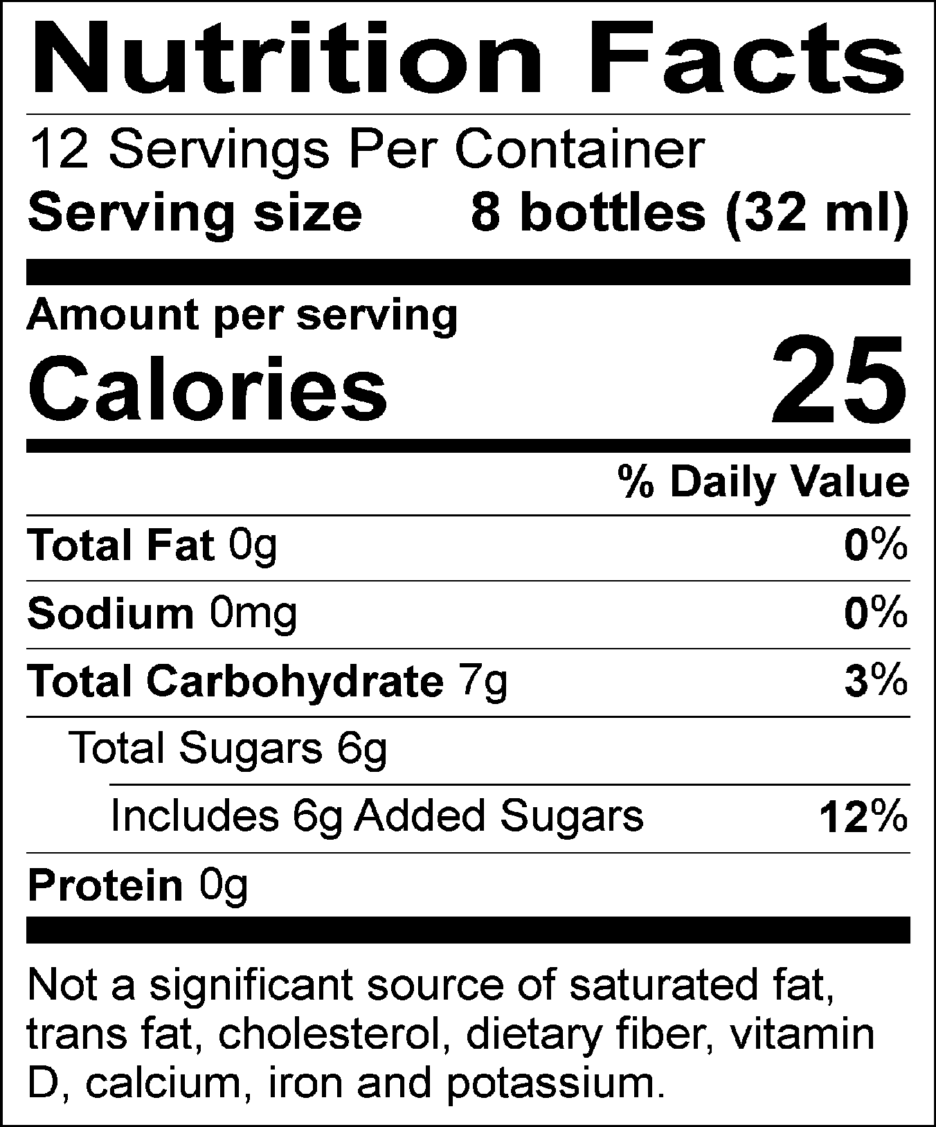 Nutrition Facts Servings per container: 12, Serving size: 8 bottles (32 ml), Amount per serving: Calories 25, Total Fat 0g (0% DV), Sodium 0mg (0% DV), Total Carbohydrate 7g (3% DV), Total Sugars 6g (Includes 6g Added Sugars, 12% DV), Protein 0g. Not a significant source of saturated fat, trans fat, cholesterol, dietary fiber, vitamin D, calcium, iron and potassium.