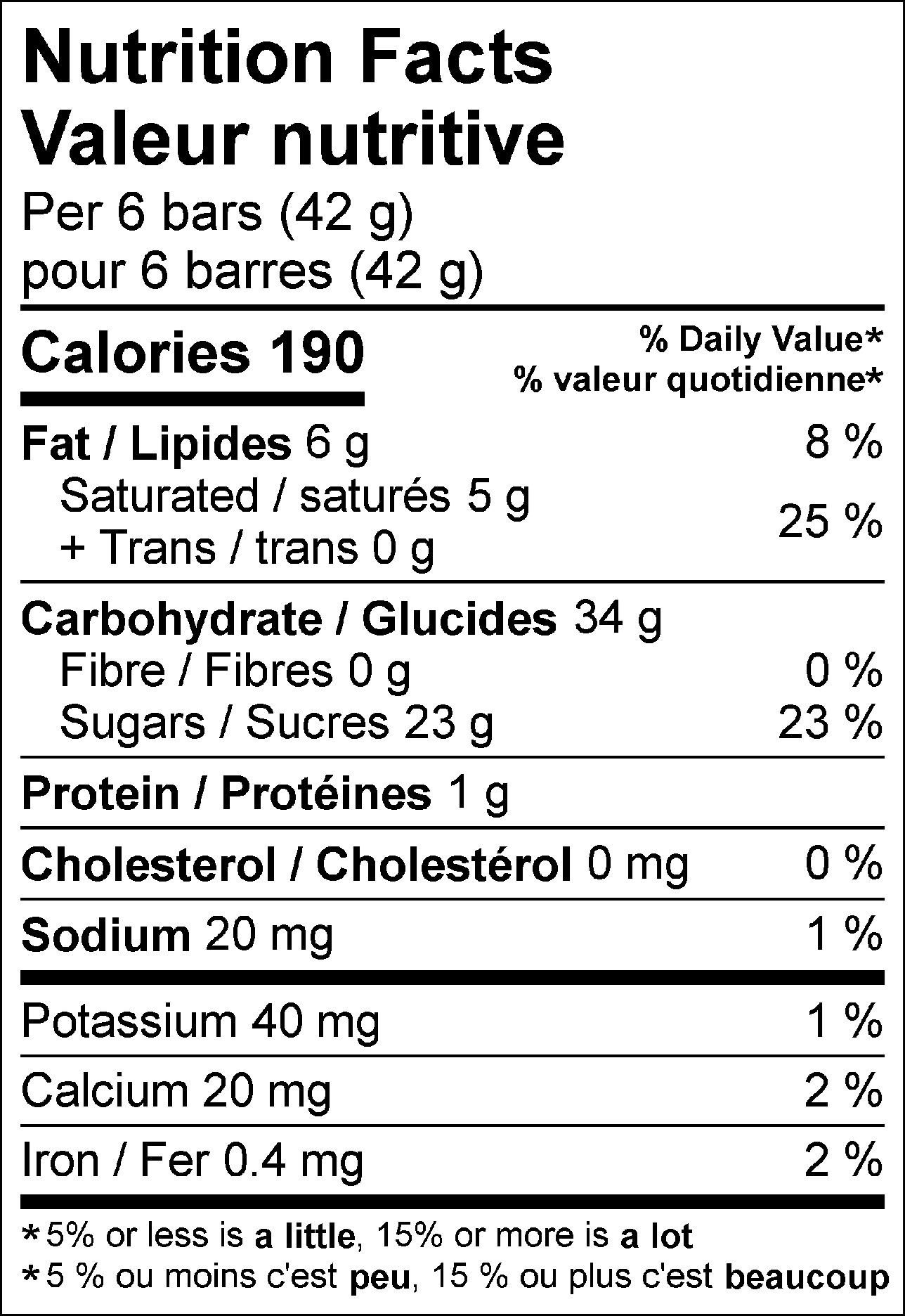 Nutrition Facts Per 6 bars (42 g) : Calories 190 Fat 6 g (8 %), Saturated 5 g + Trans 0 g (25 %), Cholesterol 0 mg (0 %), Carbohydrate 34 g, Fibre 0 g (0 %), Sugars 23 g (23 %), Protein 1 g, Sodium 20 mg (1 %), Potassium 40 mg (1 %), Calcium 20 mg (2 %), Iron 0.4 mg (2 %). % = % Daily Value**5% or less is a little, 15% or more is a lot  Valeur nutritive pour 6 barres (42 g) : Calories 190 Lipides 6 g (8 %), saturés 5 g + trans 0 g (25 %), Cholestérol 0 mg (0 %), Glucides 34 g, Fibres 0 g (0 %), Sucres 23 g (23 %), Protéines 1 g, Sodium 20 mg (1 %), Potassium 40 mg (1 %), Calcium 20 mg (2 %), Fer 0.4 mg (2 %). % = % valeur quotidienne**5 % ou moins c'est peu, 15 % ou plus c'est beaucoup