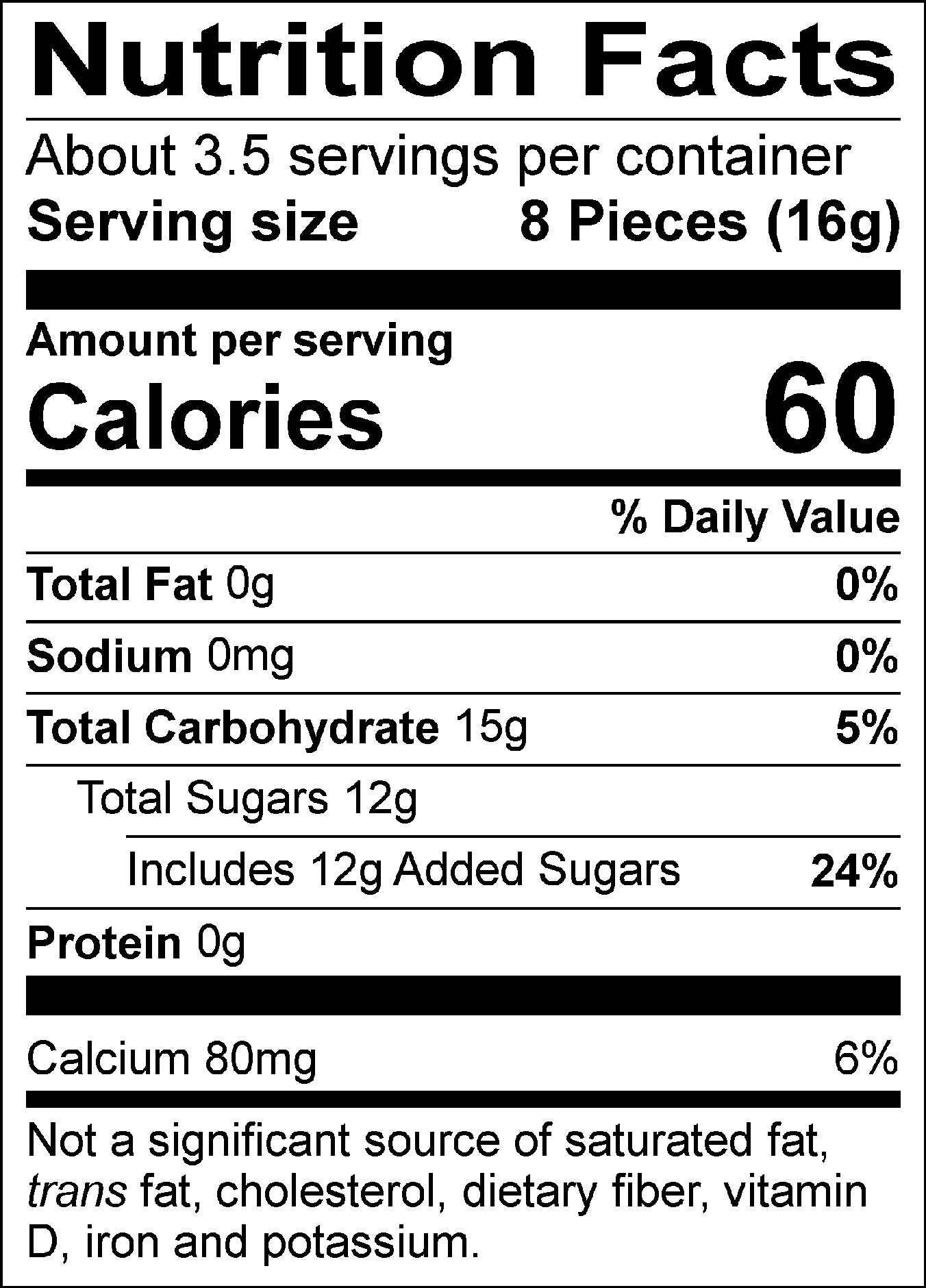 Nutrition Facts Servings per container: About 3.5, Serving size: 8 Pieces (16g), Amount per serving: Calories 60, Total Fat 0g (0% DV), Sodium 0mg (0% DV), Total Carbohydrate 15g (5% DV), Total Sugars 12g (Includes 12g Added Sugars, 24% DV), Protein 0g, Calcium 80mg (6% DV). Not a significant source of saturated fat, trans fat, cholesterol, dietary fiber, vitamin D, iron and potassium. % DV = % Daily Value.
