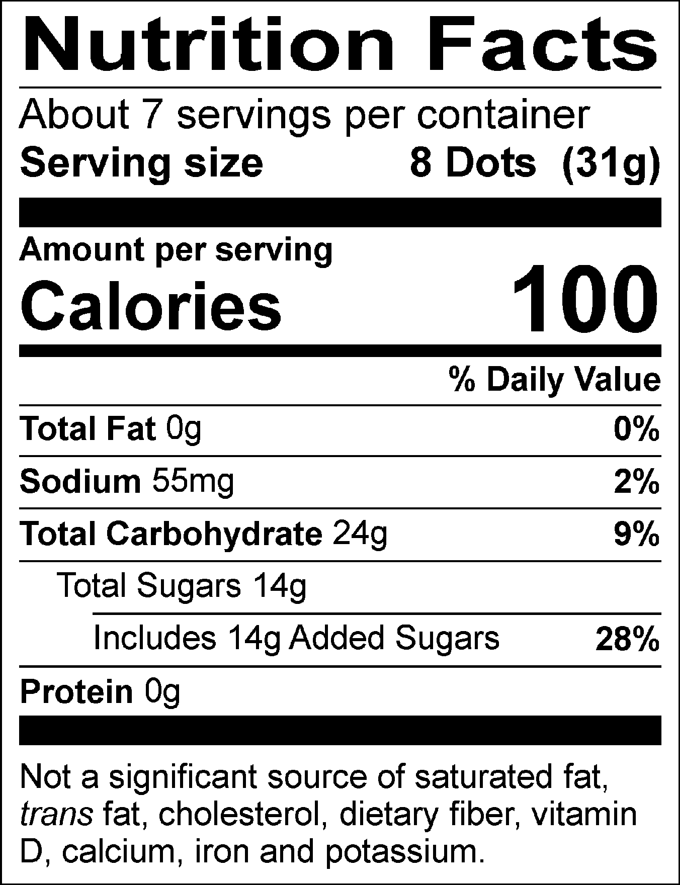 Nutrition Facts Servings per container: About 7, Serving size: 8 Dots (31g), Amount per serving: Calories 100, Total Fat 0g (0% DV), Sodium 55mg (2% DV), Total Carbohydrate 24g (9% DV), Total Sugars 14g (Includes 14g Added Sugars, 28% DV), Protein 0g. Not a significant source of saturated fat, trans fat, cholesterol, dietary fiber, vitamin D, calcium, iron and potassium. % DV = % Daily Value.