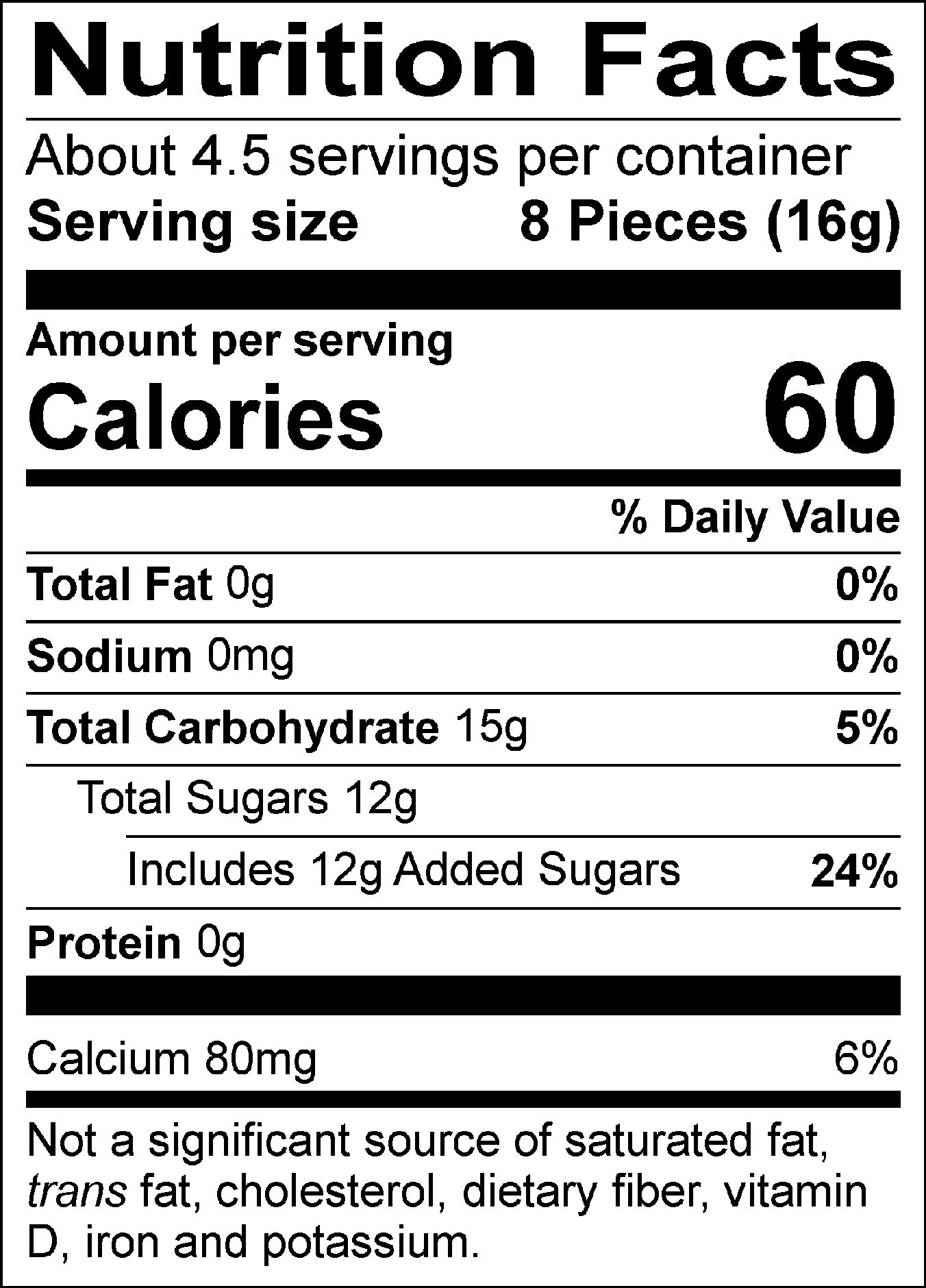 Nutrition Facts Servings per container: About 4.5, Serving size: 8 Pieces (16g), Amount per serving: Calories 60, Total Fat 0g (0% DV), Sodium 0mg (0% DV), Total Carbohydrate 15g (5% DV), Total Sugars 12g (Includes 12g Added Sugars, 24% DV), Protein 0g, Calcium 80mg (6% DV). Not a significant source of saturated fat, trans fat, cholesterol, dietary fiber, vitamin D, iron and potassium. % DV = % Daily Value.