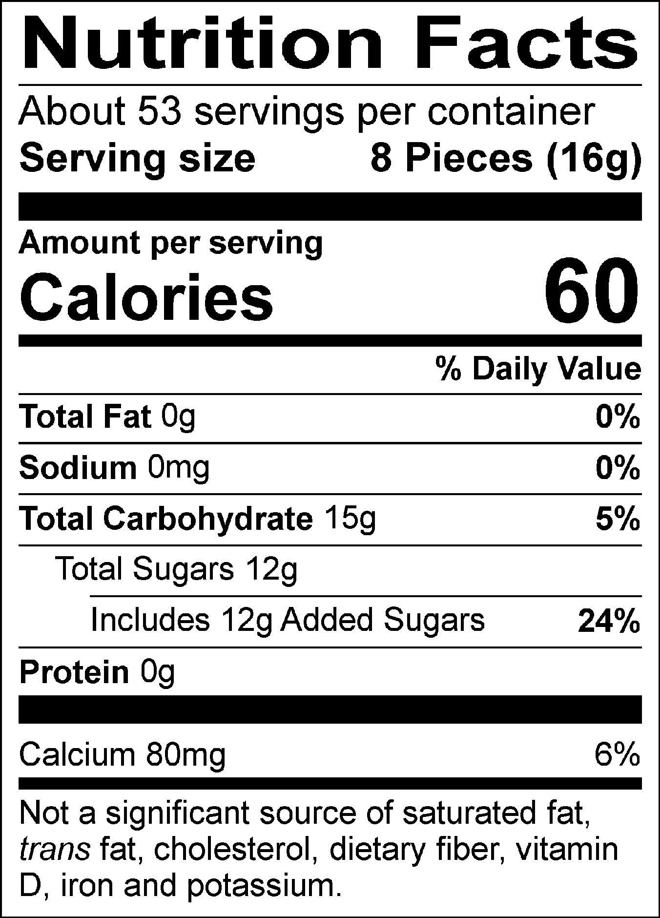 Nutrition Facts Servings per container: About 53, Serving size: 8 Pieces (16g), Amount per serving: Calories 60, Total Fat 0g (0% DV), Sodium 0mg (0% DV), Total Carbohydrate 15g (5% DV), Total Sugars 12g (Includes 12g Added Sugars, 24% DV), Protein 0g, Calcium 80mg (6% DV). Not a significant source of saturated fat, trans fat, cholesterol, dietary fiber, vitamin D, iron and potassium. % DV = % Daily Value.
