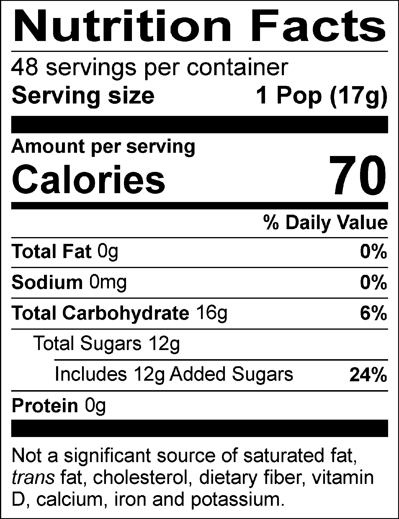 Nutrition Facts Servings per container: 48, Serving size: 1 Pop (17g), Amount per serving: Calories 70, Total Fat 0g (0% DV), Sodium 0mg (0% DV), Total Carbohydrate 16g (6% DV), Total Sugars 12g (Includes 12g Added Sugars, 24% DV), Protein 0g. Not a significant source of saturated fat, trans fat, cholesterol, dietary fiber, vitamin D, calcium, iron and potassium. % DV = % Daily Value.