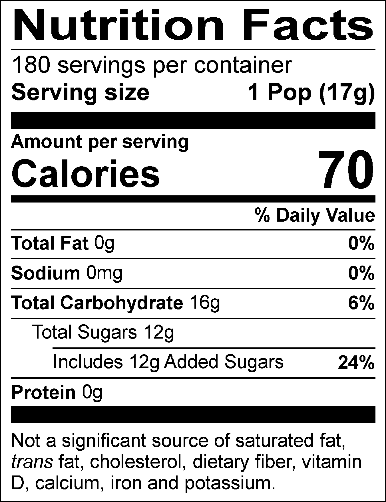 Nutrition Facts Servings per container: 180, Serving size: 1 Pop (17g), Amount per serving: Calories 70, Total Fat 0g (0% DV), Sodium 0mg (0% DV), Total Carbohydrate 16g (6% DV), Total Sugars 12g (Includes 12g Added Sugars, 24% DV), Protein 0g. Not a significant source of saturated fat, trans fat, cholesterol, dietary fiber, vitamin D, calcium, iron and potassium. % DV = % Daily Value.