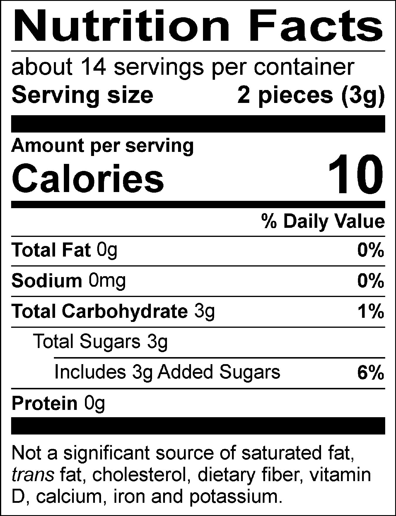 Nutrition Facts Servings per container: about 14, Serving size: 2 pieces (3g), Amount per serving: Calories 10, Total Fat 0g (0% DV), Sodium 0mg (0% DV), Total Carbohydrate 3g (1% DV), Total Sugars 3g (Includes 3g Added Sugars, 6% DV), Protein 0g. Not a significant source of saturated fat, trans fat, cholesterol, dietary fiber, vitamin D, calcium, iron and potassium. 