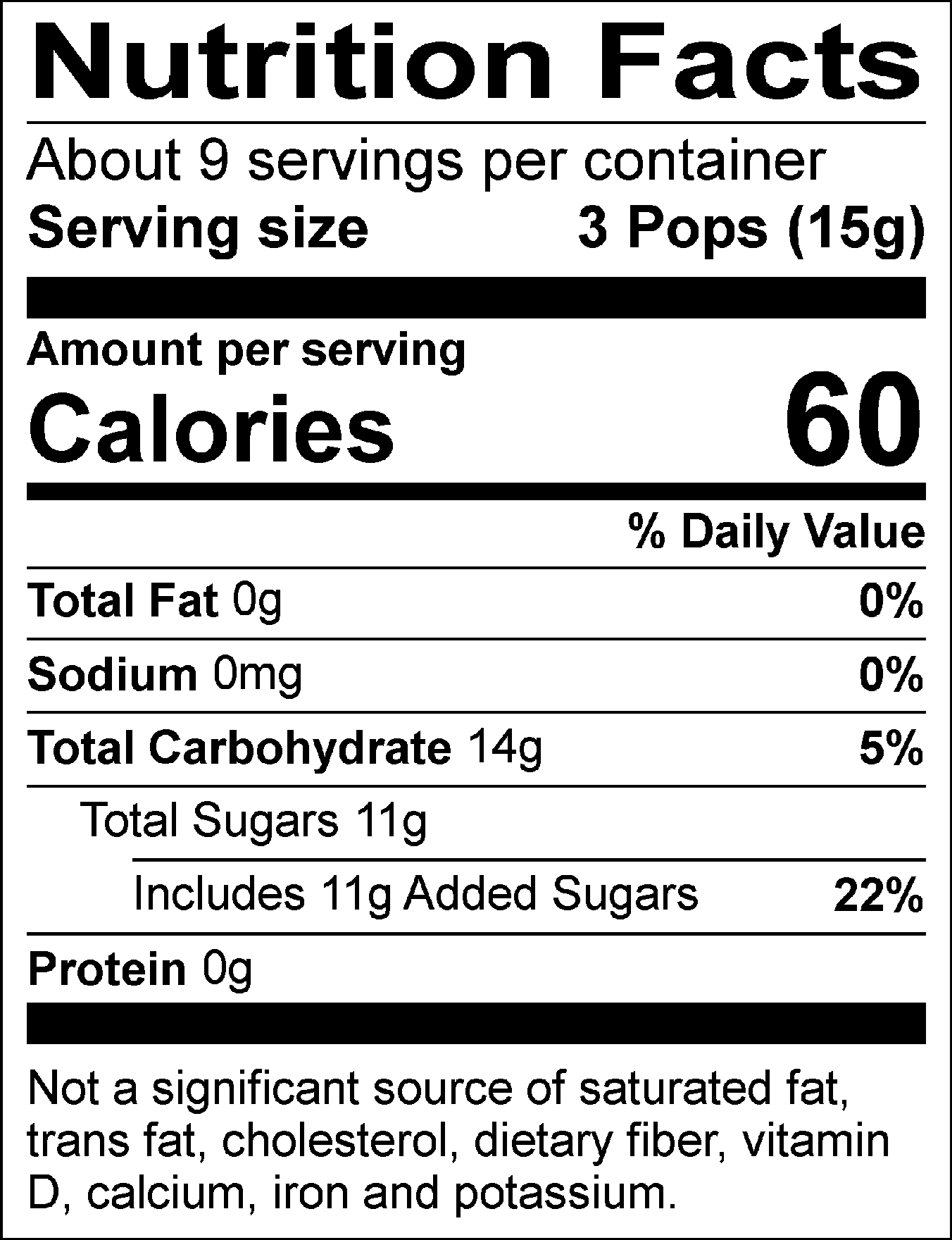 Nutrition Facts Servings per container: About 9, Serving size: 3 Pops (15g), Amount per serving: Calories 60, Total Fat 0g (0% DV), Sodium 0mg (0% DV), Total Carbohydrate 14g (5% DV), Total Sugars 11g (Includes 11g Added Sugars, 22% DV), Protein 0g. Not a significant source of saturated fat, trans fat, cholesterol, dietary fiber, vitamin D, calcium, iron and potassium. % DV = % Daily Value.