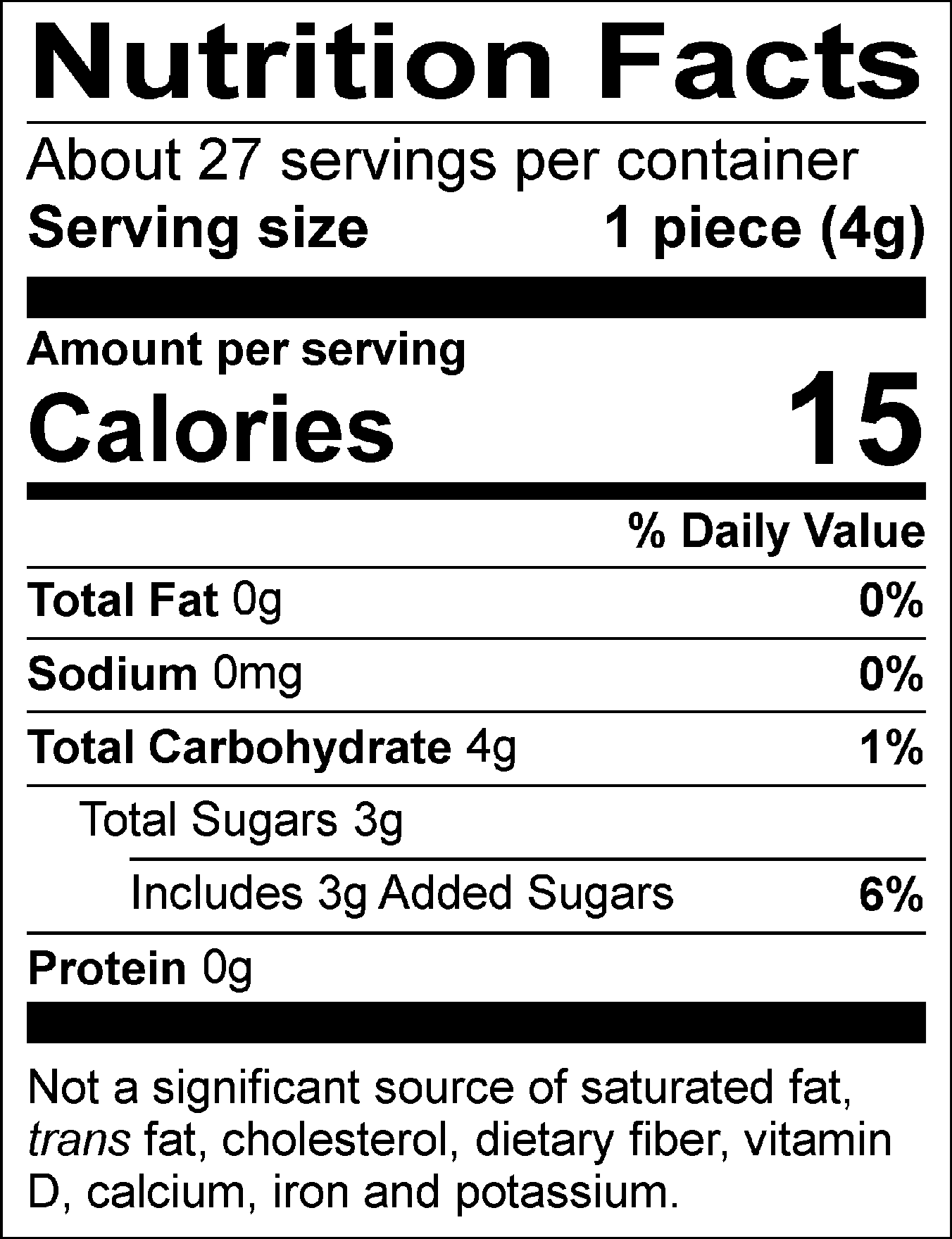 Nutrition Facts Servings per container: About 27, Serving size: 1 piece (4g), Amount per serving: Calories 15, Total Fat 0g (0% DV), Sodium 0mg (0% DV), Total Carbohydrate 4g (1% DV), Total Sugars 3g (Includes 3g Added Sugars, 6% DV), Protein 0g. Not a significant source of saturated fat, trans fat, cholesterol, dietary fiber, vitamin D, calcium, iron and potassium. 