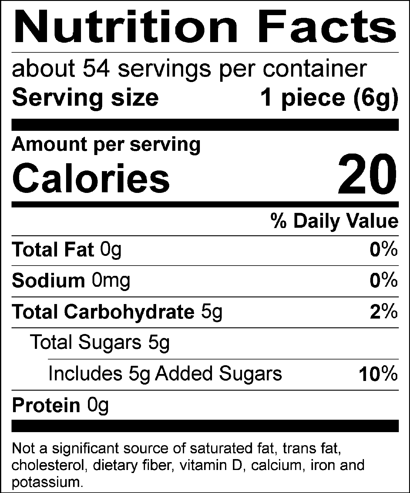 Nutrition Facts Servings per container: About 54, Serving size: 1 piece (6g), Amount per serving: Calories 20, Total Fat 0g (0% DV), Sodium 0mg (0% DV), Total Carbohydrate 5g (2% DV), Total Sugars 5g (Includes 5g Added Sugars, 10% DV), Protein 0g. Not a significant source of saturated fat, trans fat, cholesterol, dietary fiber, vitamin D, calcium, iron and potassium. 