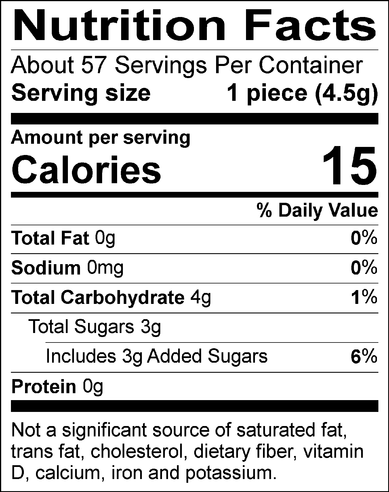 Nutrition Facts Servings per container: About 57, Serving size: 1 piece (4.5g), Amount per serving: Calories 15, Total Fat 0g (0% DV), Sodium 0mg (0% DV), Total Carbohydrate 4g (1% DV), Total Sugars 3g (Includes 3g Added Sugars, 6% DV), Protein 0g. Not a significant source of saturated fat, trans fat, cholesterol, dietary fiber, vitamin D, calcium, iron and potassium. 