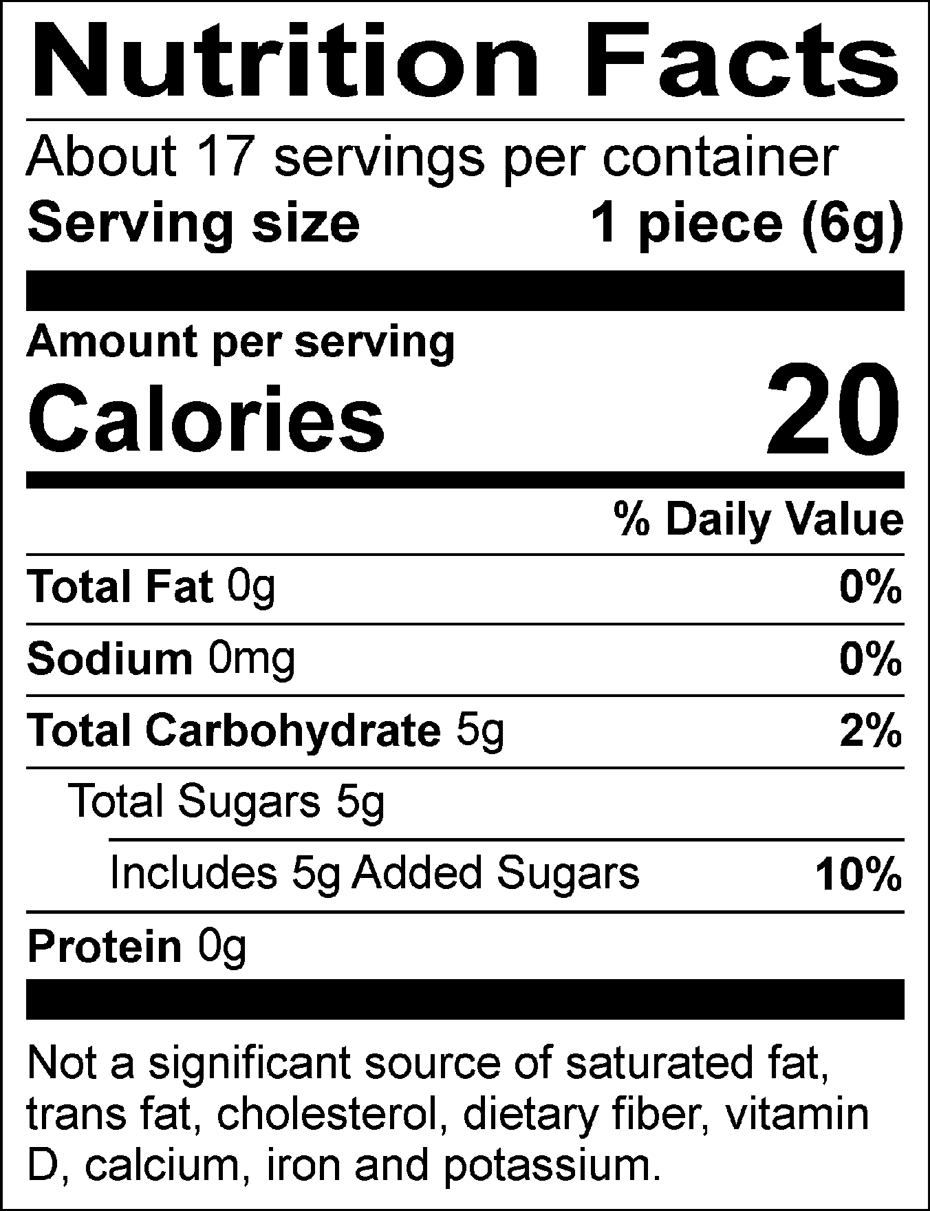 Nutrition Facts Servings per container: About 17, Serving size: 1 piece (6g), Amount per serving: Calories 20, Total Fat 0g (0% DV), Sodium 0mg (0% DV), Total Carbohydrate 5g (2% DV), Total Sugars 5g (Includes 5g Added Sugars, 10% DV), Protein 0g. Not a significant source of saturated fat, trans fat, cholesterol, dietary fiber, vitamin D, calcium, iron and potassium. 
