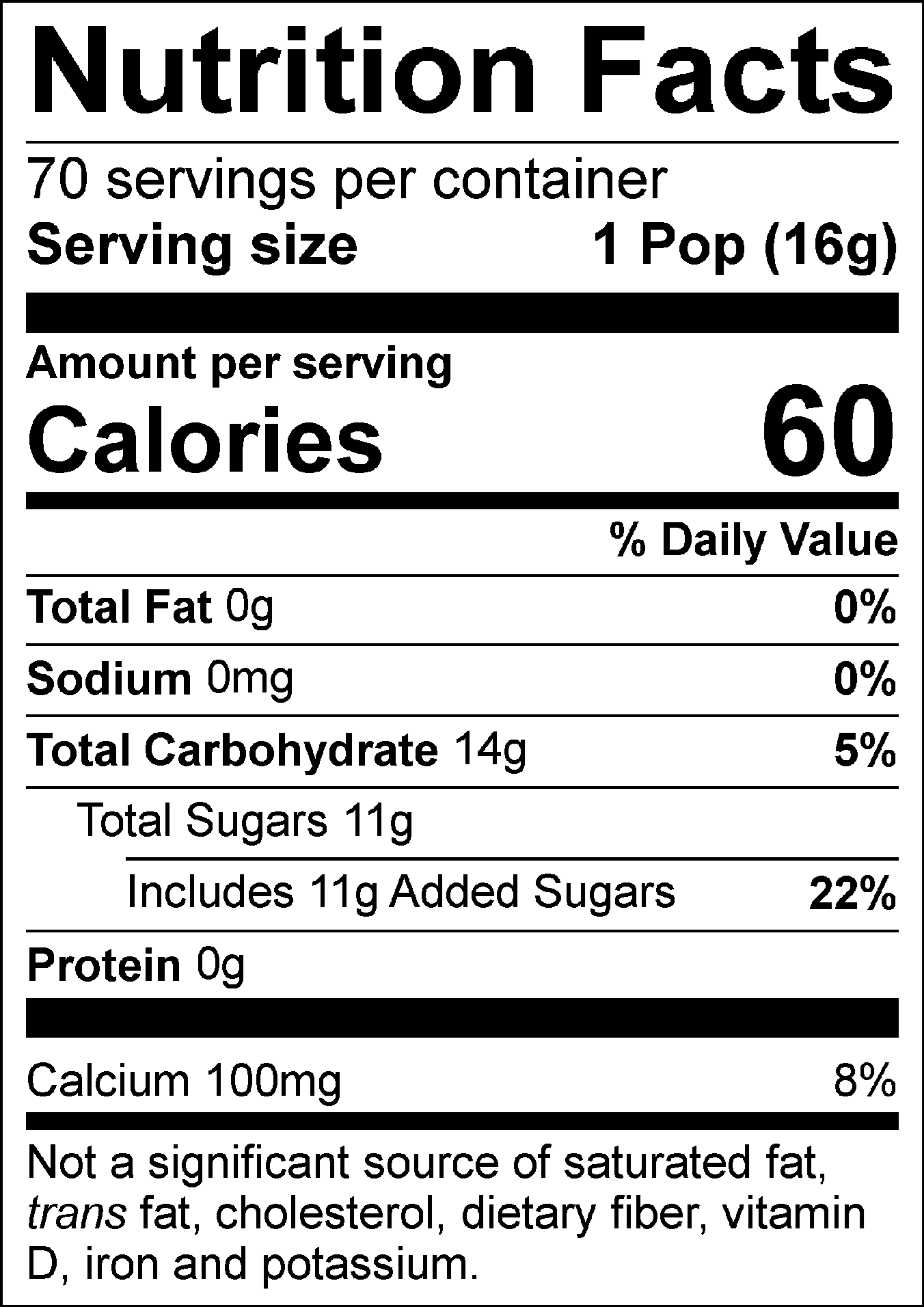 Nutrition Facts Servings per container: 70, Serving size: 1 Pop (16g), Amount per serving: Calories 60, Total Fat 0g (0% DV), Sodium 0mg (0% DV), Total Carbohydrate 14g (5% DV), Total Sugars 11g (Includes 11g Added Sugars, 22% DV), Protein 0g, Calcium 100mg (8% DV). Not a significant source of saturated fat, trans fat, cholesterol, dietary fiber, vitamin D, iron and potassium. % DV = % Daily Value.